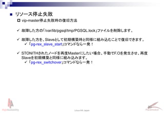 80
Linux-HA Japan
 リソース停止失敗
 vip-master停止失敗時の復旧方法
 故障した方の「/var/lib/pgsql/tmp/PGSQL.lock」ファイルを削除します。
 故障した方を、Slaveとして初期構築時と同様に組み込むことで復旧できます。
 「pg-rex_slave_start」コマンドなら一発！
 STONITHされたノードを再度Masterにしたい場合、手動でF.Oを発生させ、再度
Slaveを初期構築と同様に組み込みます。
 「pg-rex_switchover」コマンドなら一発！
 