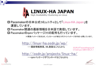 82
Linux-HA Japan
http://linux-ha.osdn.jp/wp/
http://osdn.jp/projects/linux-ha/
※URLが「sourceforge.jp」か
ら「osdn.jp」に変わりました！
 Pacemakerの日本公式コミュニティとして「Linux-HA Japan」を
運営しています。
 Pacemaker関連の最新情報を日本語で発信しています。
 Pacemakerのrpmパッケージ(*)の配布も行っています。
(*)関連パッケージをまとめ、インストールが楽なリポジトリパッケージを作成・公開しています。
・・・最新情報発信、ML登録はこちらから
・・・rpmパッケージダウンロードはこちらから
 