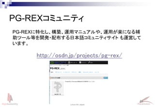 84
Linux-HA Japan
PG-REXコミュニティ
PG-REXに特化し、構築、運用マニュアルや、運用が楽になる補
助ツール等を開発・配布する日本語コミュニティサイト も運営して
います。
http://osdn.jp/projects/pg-rex/
 