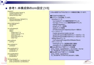 86
Linux-HA Japan
 参考1：本構成例のcrm設定 [1/5]
property ¥
no-quorum-policy="ignore" ¥
stonith-enabled="true" ¥
startup-fencing="false"
rsc_defaults ¥
resource-stickiness="INFINITY" ¥
migration-threshold="1"
group master-group ¥
vip-master ¥
vip-rep
ms msPostgresql ¥
pgsql ¥
meta ¥
master-max="1" ¥
master-node-max="1" ¥
clone-max="2" ¥
clone-node-max="1" ¥
notify="true"
clone clnPing ¥
prmPing
clone clnDiskd1 ¥
prmDiskd1
group grpStonith1 ¥
prmStonith1-1 ¥
prmStonith1-2
group grpStonith2 ¥
prmStonith2-1 ¥
prmStonith2-2
fencing_topology ¥
pm01: prmStonith1-1 prmStonith1-2 ¥
pm02: prmStonith2-1 prmStonith2-2
このcrm設定で以下のようなリソース構成を定義しています。
●STONITHは有効です。
●以下リソースを定義しています。
・primitiveリソース
・vip-master(サービス接続用仮想IPアドレス)
・vip-rep(レプリケーション接続用仮想IPアドレス)
・pgsql(PostgreSQL)
・ping(ネットワーク監視)
・diskd(ディスク監視)
・STONITH(stonith-helperおよびipmi×両系分)
・リソースグループ
・master-group(vip-master,vip-rep)
・grpStonith1(pm01用STONITHリソースのグループ)
・grpStonith2(pm02用STONITHリソースのグループ)
・Master/Slaveリソース
・msPostgresql(PostgreSQLのMaster/Slave)
・クローンリソース
・clnPing(ネットワーク監視を両系で実施）
・clnDiskd1(ディスク監視を両系で実施）
●Master側では以下順でリソースを起動
[ping, diskd]→pgsql(Master)→vip-master→vip-rep
※[ ]内は順不同。STONITHは上記と並行して起動。
●Slave側では以下順でリソースを起動
[ping, diskd]→pgsql(Slave)
※[ ]内は順不同。STONITHは上記と並行して起動。
 