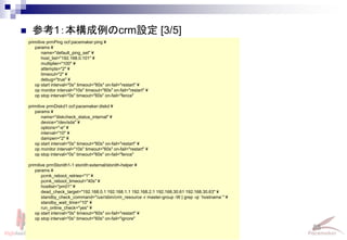 88
Linux-HA Japan
primitive prmPing ocf:pacemaker:ping ¥
params ¥
name="default_ping_set" ¥
host_list="192.168.0.101" ¥
multiplier="100" ¥
attempts="2" ¥
timeout="2" ¥
debug="true" ¥
op start interval="0s" timeout="60s" on-fail="restart" ¥
op monitor interval="10s" timeout="60s" on-fail="restart" ¥
op stop interval="0s" timeout="60s" on-fail="fence"
primitive prmDiskd1 ocf:pacemaker:diskd ¥
params ¥
name="diskcheck_status_internal" ¥
device="/dev/sda" ¥
options="-e" ¥
interval="10" ¥
dampen="2" ¥
op start interval="0s" timeout="60s" on-fail="restart" ¥
op monitor interval="10s" timeout="60s" on-fail="restart" ¥
op stop interval="0s" timeout="60s" on-fail="fence"
primitive prmStonith1-1 stonith:external/stonith-helper ¥
params ¥
pcmk_reboot_retries="1" ¥
pcmk_reboot_timeout="40s" ¥
hostlist="pm01" ¥
dead_check_target="192.168.0.1 192.168.1.1 192.168.2.1 192.168.30.61 192.168.30.63" ¥
standby_check_command="/usr/sbin/crm_resource -r master-group -W | grep -qi `hostname`" ¥
standby_wait_time="10" ¥
run_online_check="yes" ¥
op start interval="0s" timeout="60s" on-fail="restart" ¥
op stop interval="0s" timeout="60s" on-fail="ignore"
 参考1：本構成例のcrm設定 [3/5]
 