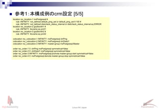 90
Linux-HA Japan
location rsc_location-1 msPostgresql ¥
rule -INFINITY: not_defined default_ping_set or default_ping_set lt 100 ¥
rule -INFINITY: not_defined diskcheck_status_internal or diskcheck_status_internal eq ERROR
location rsc_location-2 grpStonith1 ¥
rule -INFINITY: #uname eq pm01
location rsc_location-3 grpStonith2 ¥
rule -INFINITY: #uname eq pm02
colocation rsc_colocation-1 INFINITY: msPostgresql clnPing
colocation rsc_colocation-2 INFINITY: msPostgresql clnDiskd1
colocation rsc_colocation-3 INFINITY: master-group msPostgresql:Master
order rsc_order-1 0: clnPing msPostgresql symmetrical=false
order rsc_order-2 0: clnDiskd1 msPostgresql symmetrical=false
order rsc_order-3 INFINITY: msPostgresql:promote master-group:start symmetrical=false
order rsc_order-4 0: msPostgresql:demote master-group:stop symmetrical=false
 参考1：本構成例のcrm設定 [5/5]
 