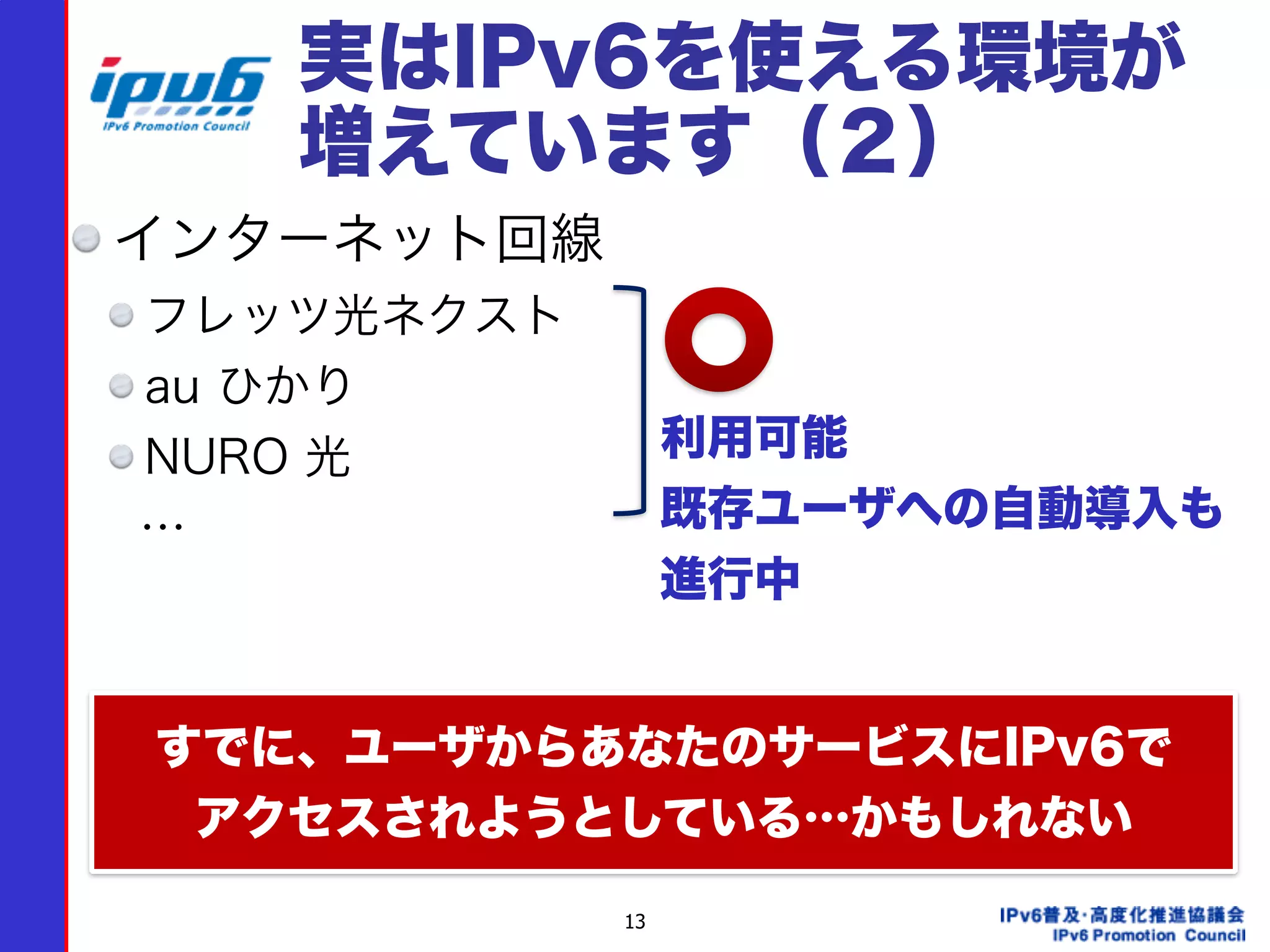 インターネット回線
フレッツ光ネクスト
au ひかり
NURO 光
 …
13
実はIPv6を使える環境が
増えています（２）
利用可能
既存ユーザへの自動導入も 
進行中
すでに、ユーザからあなたのサービスにIPv6で 
アクセスされようとしている…かもしれない
 
