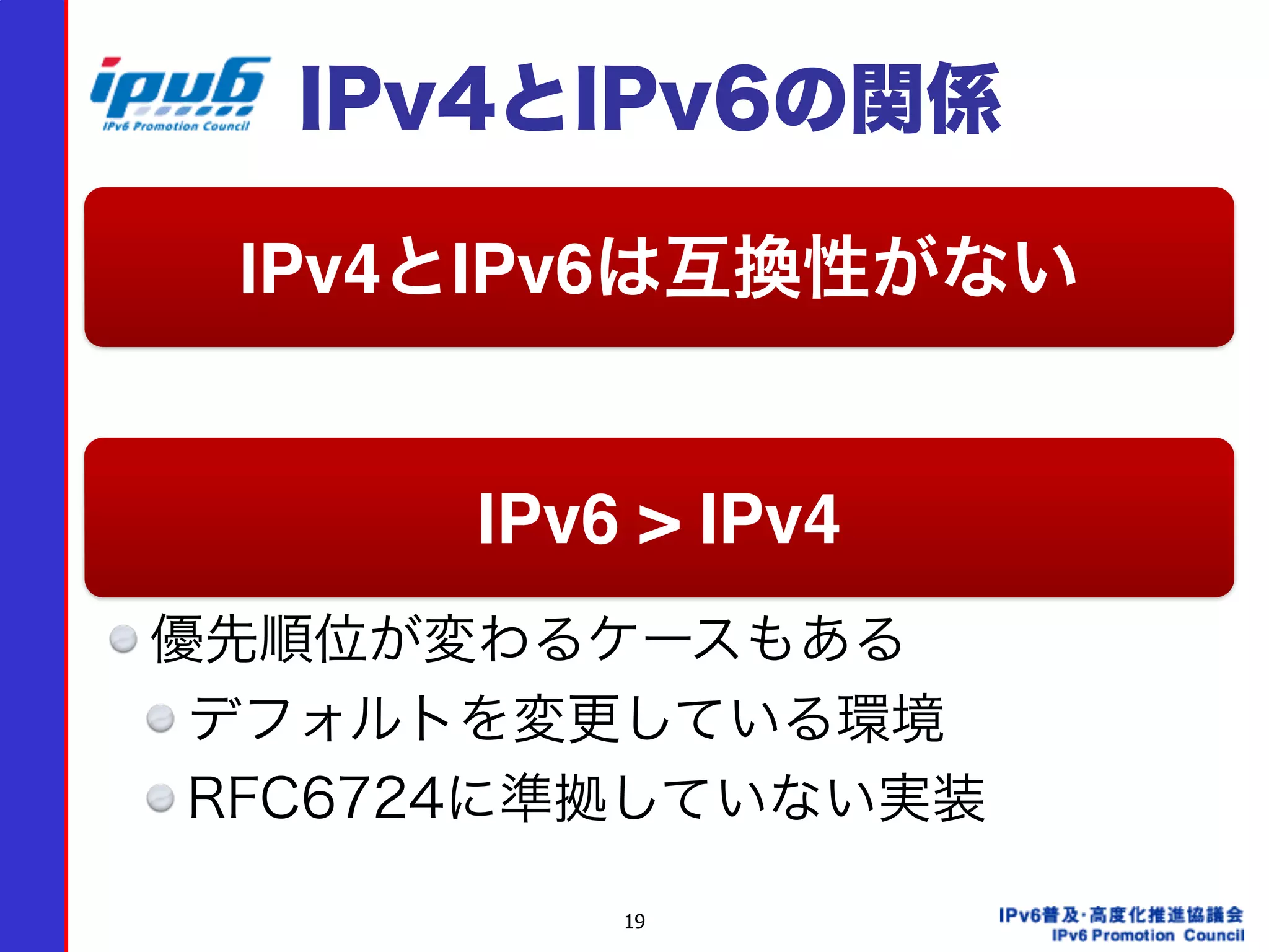 19
IPv4とIPv6の関係
優先順位が変わるケースもある
デフォルトを変更している環境
RFC6724に準拠していない実装
IPv4とIPv6は互換性がない
IPv6 > IPv4
 