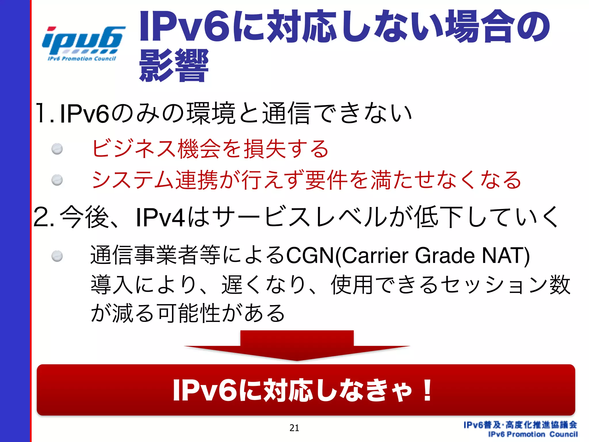 21
IPv6に対応しない場合の
影響
1. IPv6のみの環境と通信できない
ビジネス機会を損失する
システム連携が行えず要件を満たせなくなる
2. 今後、IPv4はサービスレベルが低下していく
通信事業者等によるCGN(Carrier Grade NAT) 
導入により、遅くなり、使用できるセッション数
が減る可能性がある
IPv6に対応しなきゃ！
 