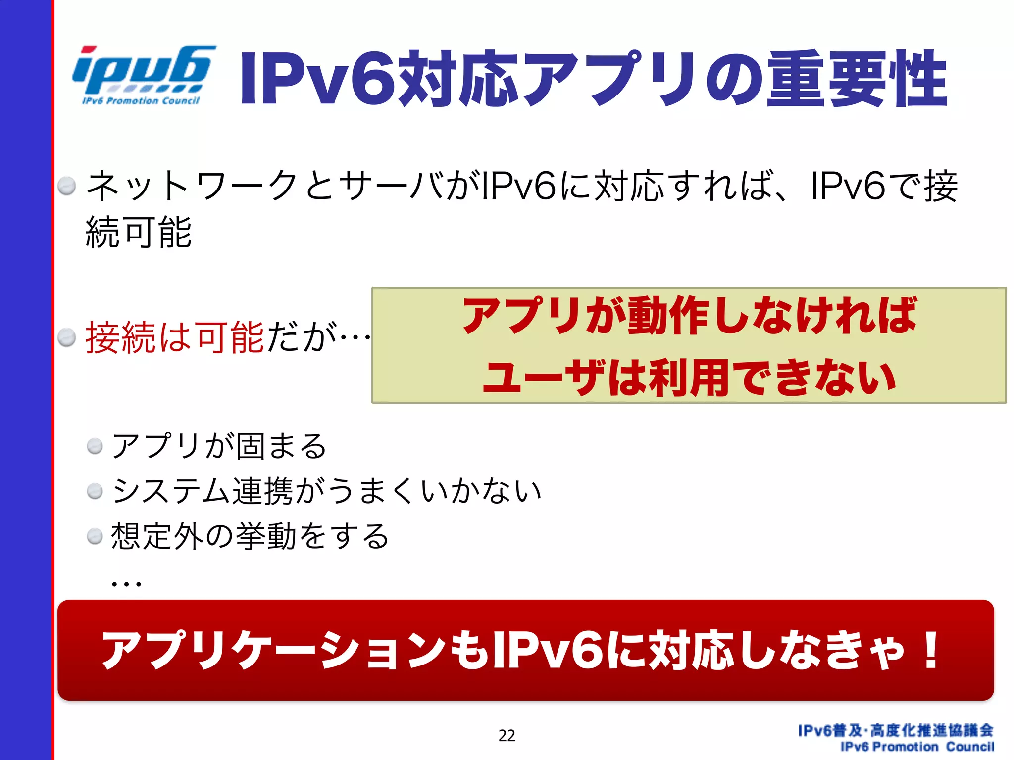 22
IPv6対応アプリの重要性
ネットワークとサーバがIPv6に対応すれば、IPv6で接
続可能
接続は可能だが…
アプリが固まる
システム連携がうまくいかない
想定外の挙動をする
  …
アプリケーションもIPv6に対応しなきゃ！
アプリが動作しなければ 
ユーザは利用できない
 