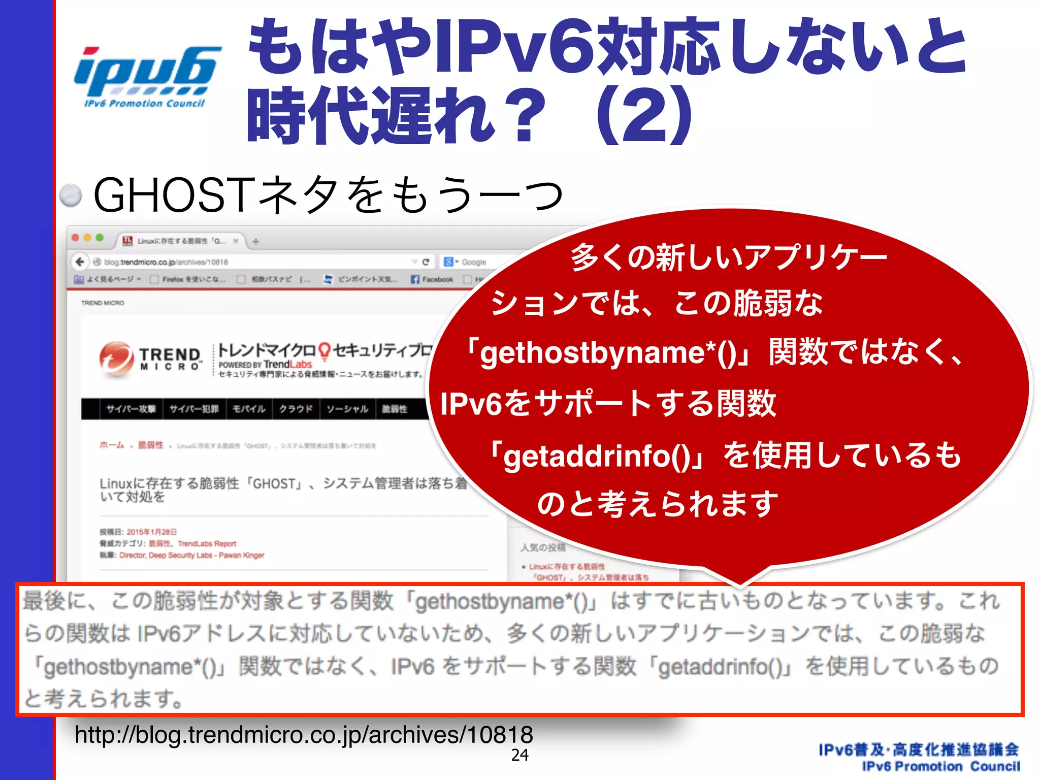 24
もはやIPv6対応しないと
時代遅れ？（2）
GHOSTネタをもう一つ
http://blog.trendmicro.co.jp/archives/10818
多くの新しいアプリケー
ションでは、この脆弱な
「gethostbyname*()」関数ではなく、
IPv6をサポートする関数
「getaddrinfo()」を使用しているも
のと考えられます
 