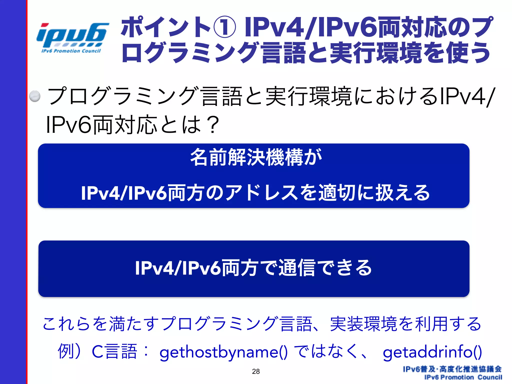 28
ポイント① IPv4/IPv6両対応のプ
ログラミング言語と実行環境を使う
プログラミング言語と実行環境におけるIPv4/
IPv6両対応とは？
名前解決機構が 
IPv4/IPv6両方のアドレスを適切に扱える
IPv4/IPv6両方で通信できる
これらを満たすプログラミング言語、実装環境を利用する
 例）C言語： gethostbyname() ではなく、 getaddrinfo()
 