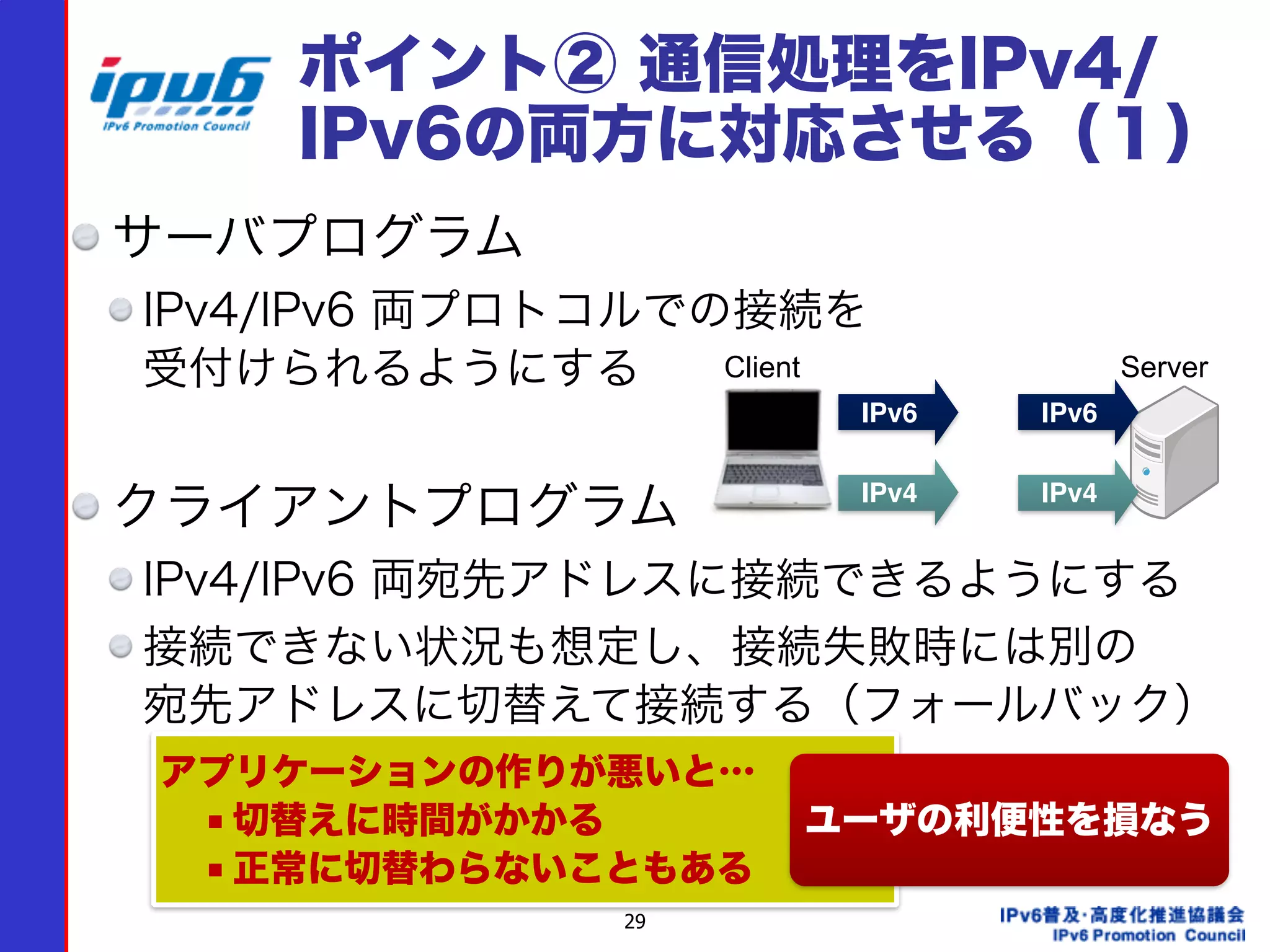 29
ポイント② 通信処理をIPv4/
IPv6の両方に対応させる（１）
サーバプログラム
IPv4/IPv6 両プロトコルでの接続を 
受付けられるようにする
クライアントプログラム
IPv4/IPv6 両宛先アドレスに接続できるようにする
接続できない状況も想定し、接続失敗時には別の 
宛先アドレスに切替えて接続する（フォールバック）
 
IPv6 IPv6
IPv4 IPv4
Client Server
アプリケーションの作りが悪いと…
■ 切替えに時間がかかる
■ 正常に切替わらないこともある
ユーザの利便性を損なう
 