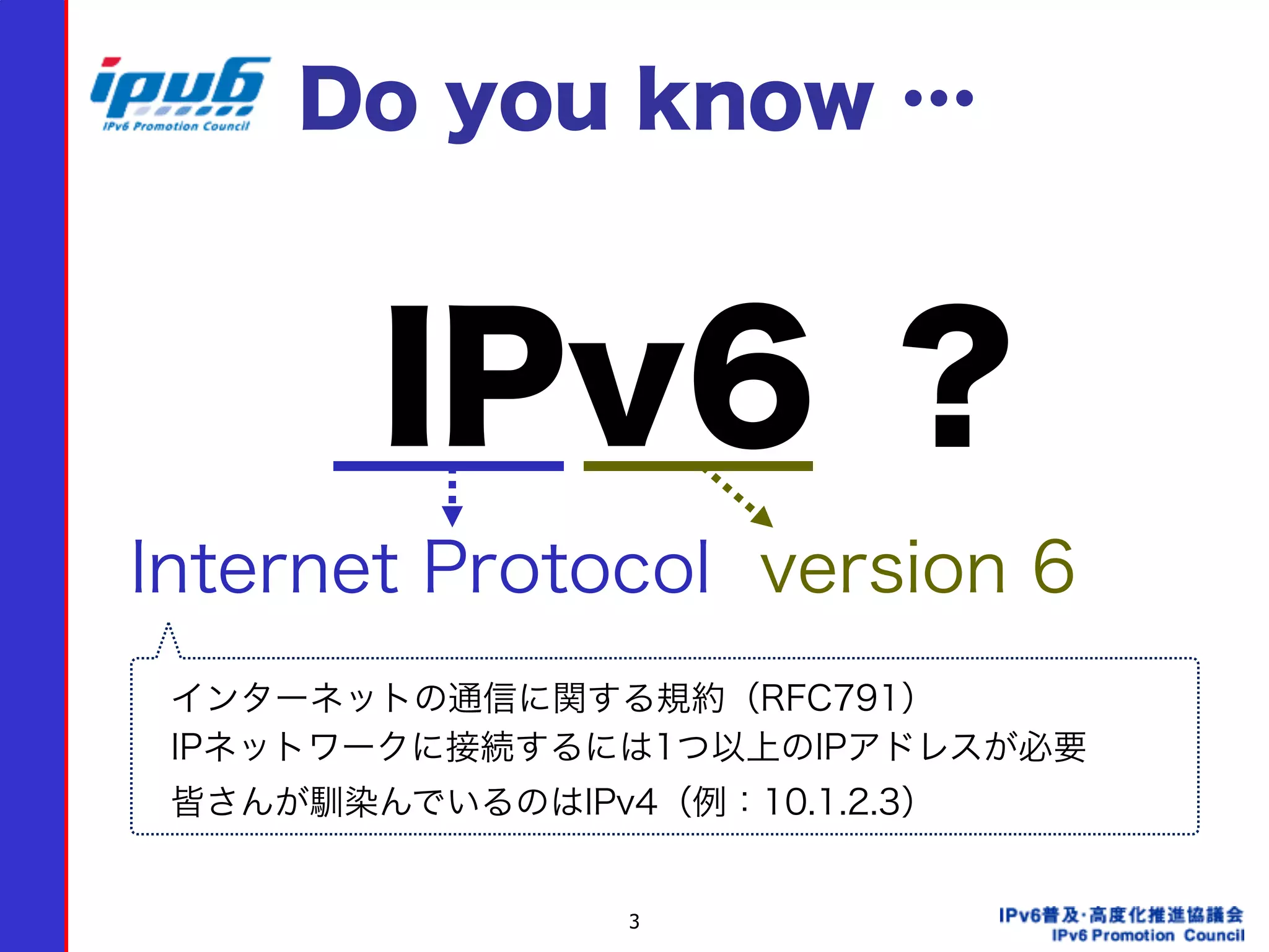 3
IPv6 ？
Internet Protocol version 6
インターネットの通信に関する規約（RFC791）
IPネットワークに接続するには1つ以上のIPアドレスが必要
皆さんが馴染んでいるのはIPv4（例：10.1.2.3）
Do you know …
 
