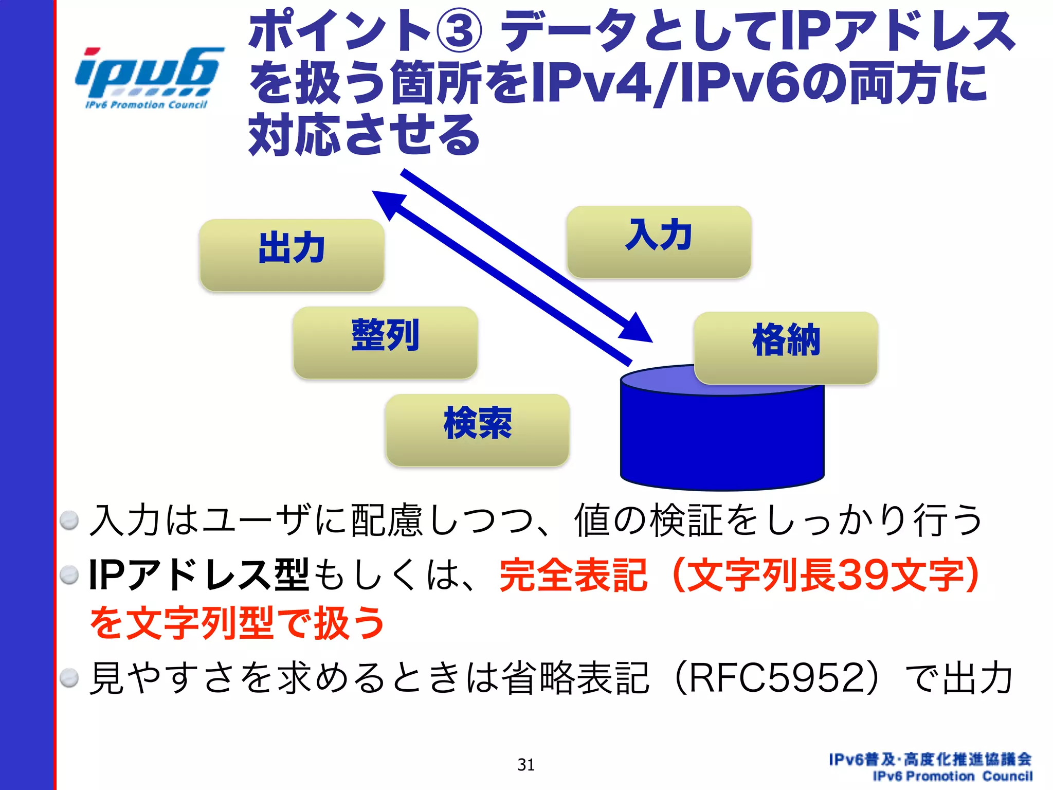 31
ポイント③ データとしてIPアドレス
を扱う箇所をIPv4/IPv6の両方に
対応させる
入力はユーザに配慮しつつ、値の検証をしっかり行う
IPアドレス型もしくは、完全表記（文字列長39文字）
を文字列型で扱う
見やすさを求めるときは省略表記（RFC5952）で出力
入力出力
整列
検索
格納
 