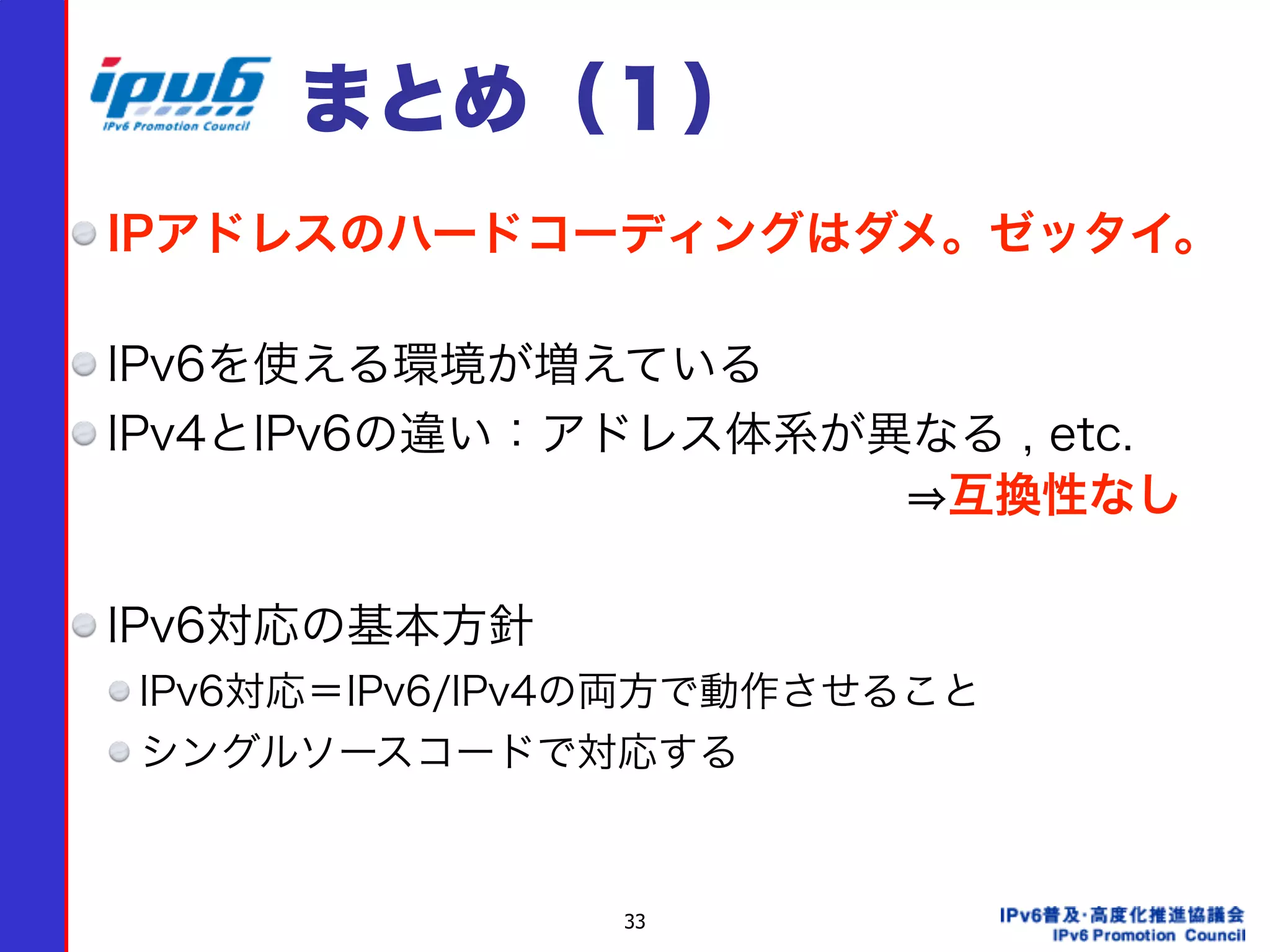 33
まとめ（１）
IPアドレスのハードコーディングはダメ。ゼッタイ。 
IPv6を使える環境が増えている
IPv4とIPv6の違い：アドレス体系が異なる , etc.  
                  互換性なし 
IPv6対応の基本方針
IPv6対応＝IPv6/IPv4の両方で動作させること
シングルソースコードで対応する
 