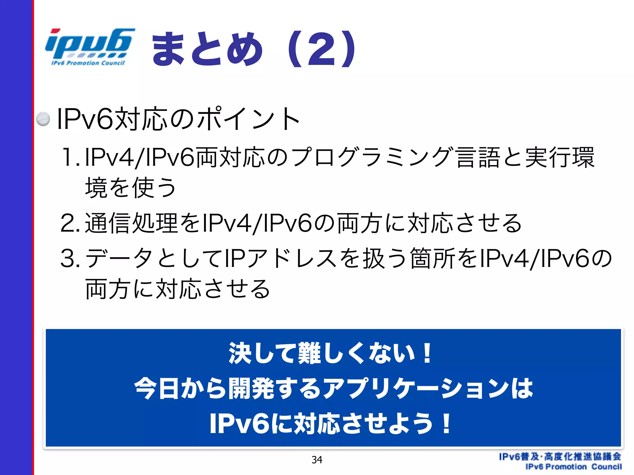 34
まとめ（２）
IPv6対応のポイント
1. IPv4/IPv6両対応のプログラミング言語と実行環
境を使う
2. 通信処理をIPv4/IPv6の両方に対応させる
3. データとしてIPアドレスを扱う箇所をIPv4/IPv6の
両方に対応させる
  決して難しくない！
今日から開発するアプリケーションは 
IPv6に対応させよう！
 