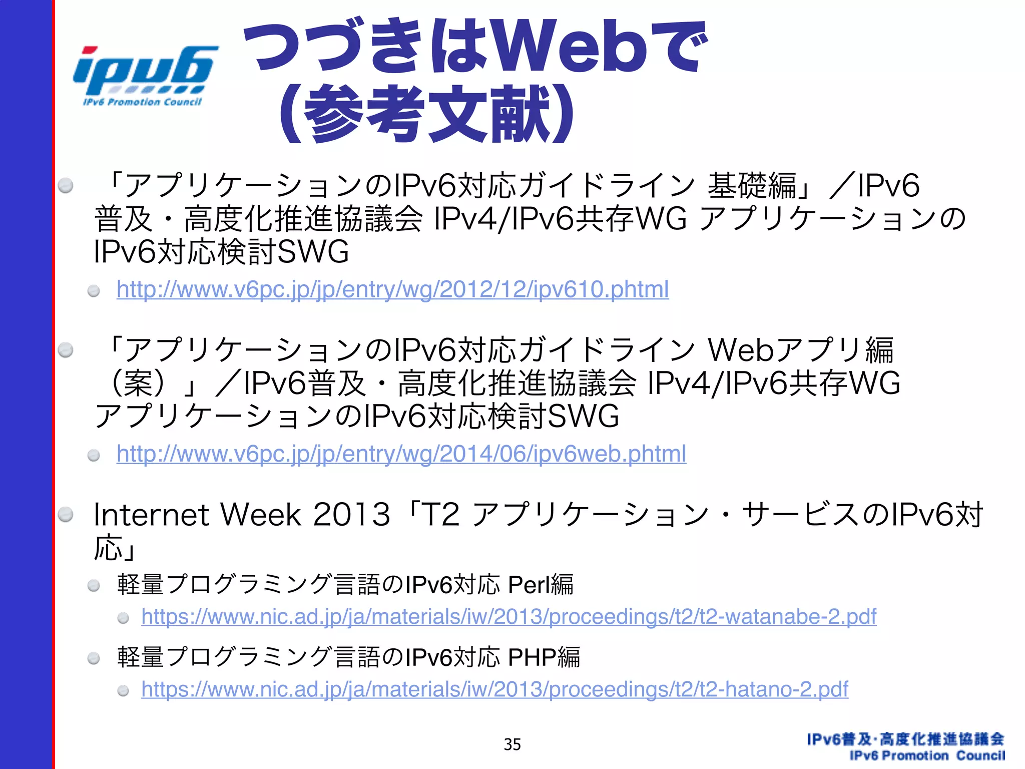 35
つづきはWebで 
（参考文献）
「アプリケーションのIPv6対応ガイドライン 基礎編」／IPv6 
普及・高度化推進協議会 IPv4/IPv6共存WG アプリケーションの
IPv6対応検討SWG
http://www.v6pc.jp/jp/entry/wg/2012/12/ipv610.phtml
「アプリケーションのIPv6対応ガイドライン Webアプリ編 
（案）」／IPv6普及・高度化推進協議会 IPv4/IPv6共存WG  
アプリケーションのIPv6対応検討SWG
http://www.v6pc.jp/jp/entry/wg/2014/06/ipv6web.phtml
Internet Week 2013「T2 アプリケーション・サービスのIPv6対
応」
軽量プログラミング言語のIPv6対応 Perl編
https://www.nic.ad.jp/ja/materials/iw/2013/proceedings/t2/t2-watanabe-2.pdf
軽量プログラミング言語のIPv6対応 PHP編
https://www.nic.ad.jp/ja/materials/iw/2013/proceedings/t2/t2-hatano-2.pdf
 