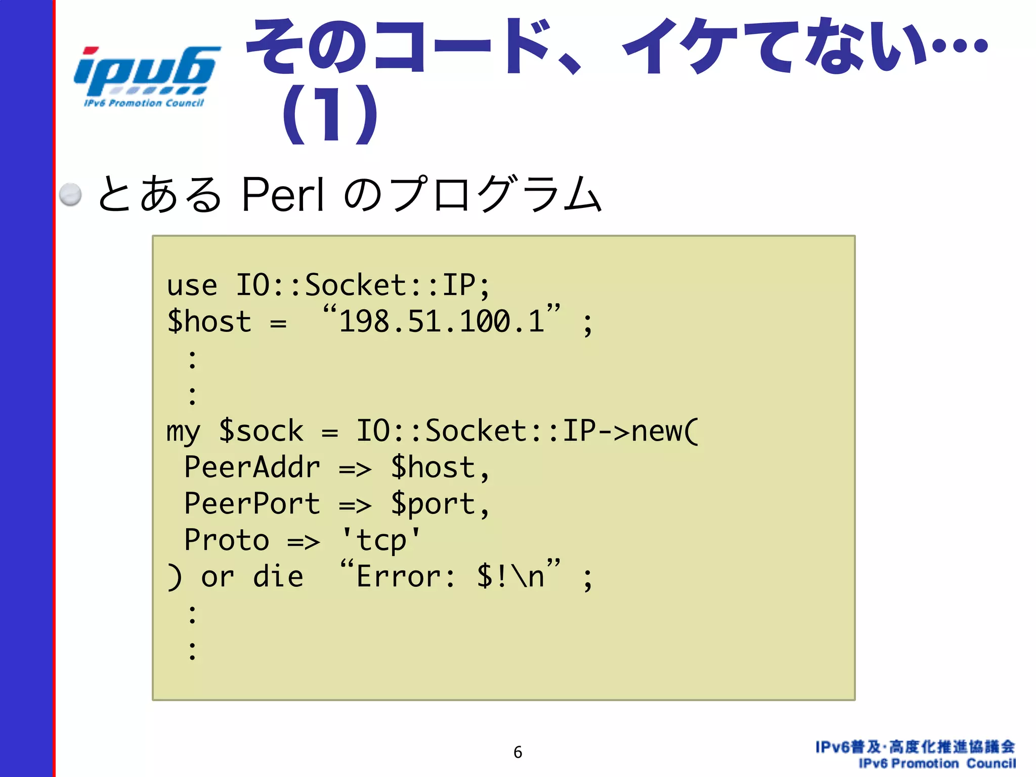 6
そのコード、イケてない…
（1）
とある Perl のプログラム
use	 IO::Socket::IP;

$host	 =	 “198.51.100.1”;

	 :

	 :

my	 $sock	 =	 IO::Socket::IP->new(

	 PeerAddr	 =>	 $host,

	 PeerPort	 =>	 $port,

	 Proto	 =>	 'tcp'

)	 or	 die	 “Error:	 $!n”;

	 :

	 :
 
