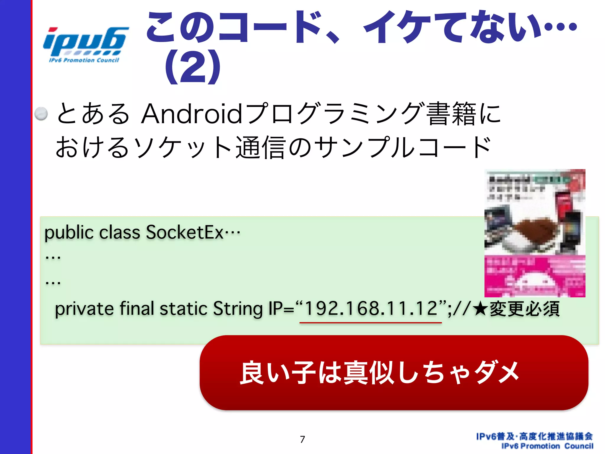7
このコード、イケてない…
（2）
とある Androidプログラミング書籍に 
おけるソケット通信のサンプルコード
public class SocketEx…
…
…
��private final static String IP=“192.168.11.12”;//★変更必須
良い子は真似しちゃダメ
 