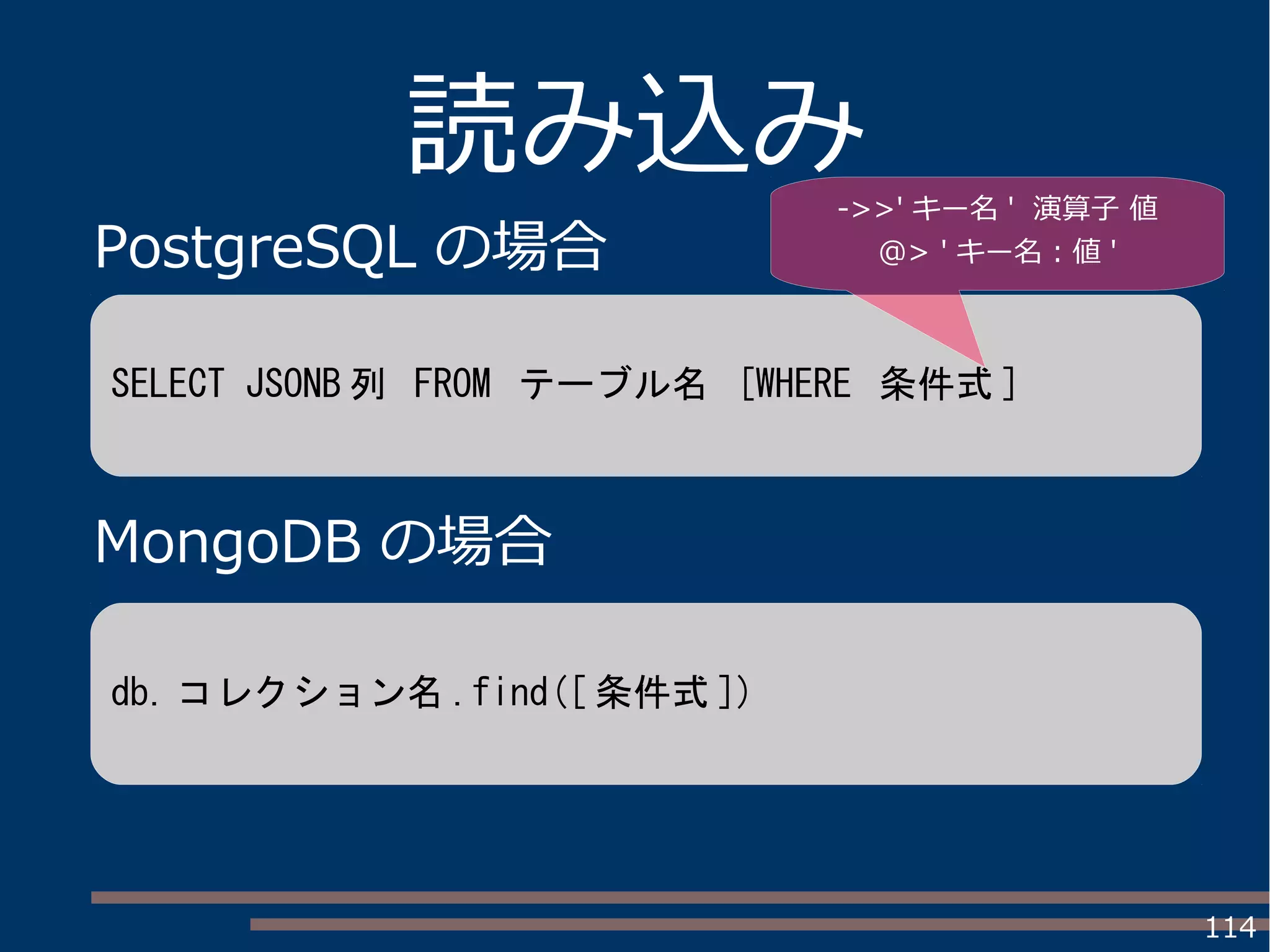 114
読み込み
PostgreSQL の場合
MongoDB の場合
SELECT JSONB 列 FROM テーブル名 [WHERE 条件式 ]
db. コレクション名 .find([ 条件式 ])
->>' キー名 ' 演算子 値
@> ' キー名 : 値 '
 