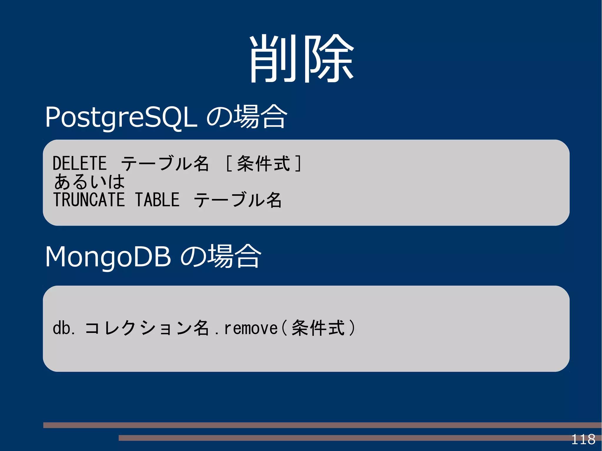 118
削除
PostgreSQL の場合
MongoDB の場合
DELETE テーブル名 [ 条件式 ]
あるいは
TRUNCATE TABLE テーブル名
db. コレクション名 .remove( 条件式 )
 