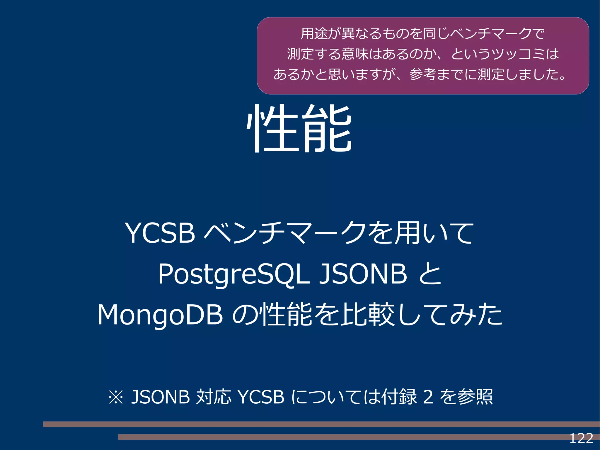 122
性能
YCSB ベンチマークを用いて
PostgreSQL JSONB と
MongoDB の性能を比較してみた
用途が異なるものを同じベンチマークで
測定する意味はあるのか、というツッコミは
あるかと思いますが、参考までに測定しました。
※ JSONB 対応 YCSB については付録 2 を参照
 