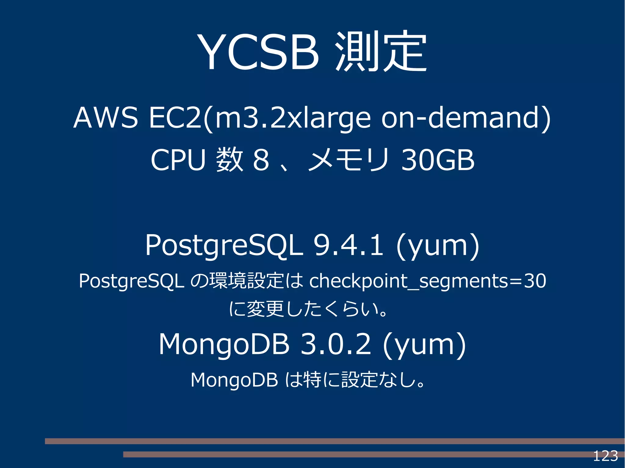 123
YCSB 測定
AWS EC2(m3.2xlarge on-demand)
CPU 数 8 、メモリ 30GB
PostgreSQL 9.4.1 (yum)
PostgreSQL の環境設定は checkpoint_segments=30
に変更したくらい。
MongoDB 3.0.2 (yum)
MongoDB は特に設定なし。
 