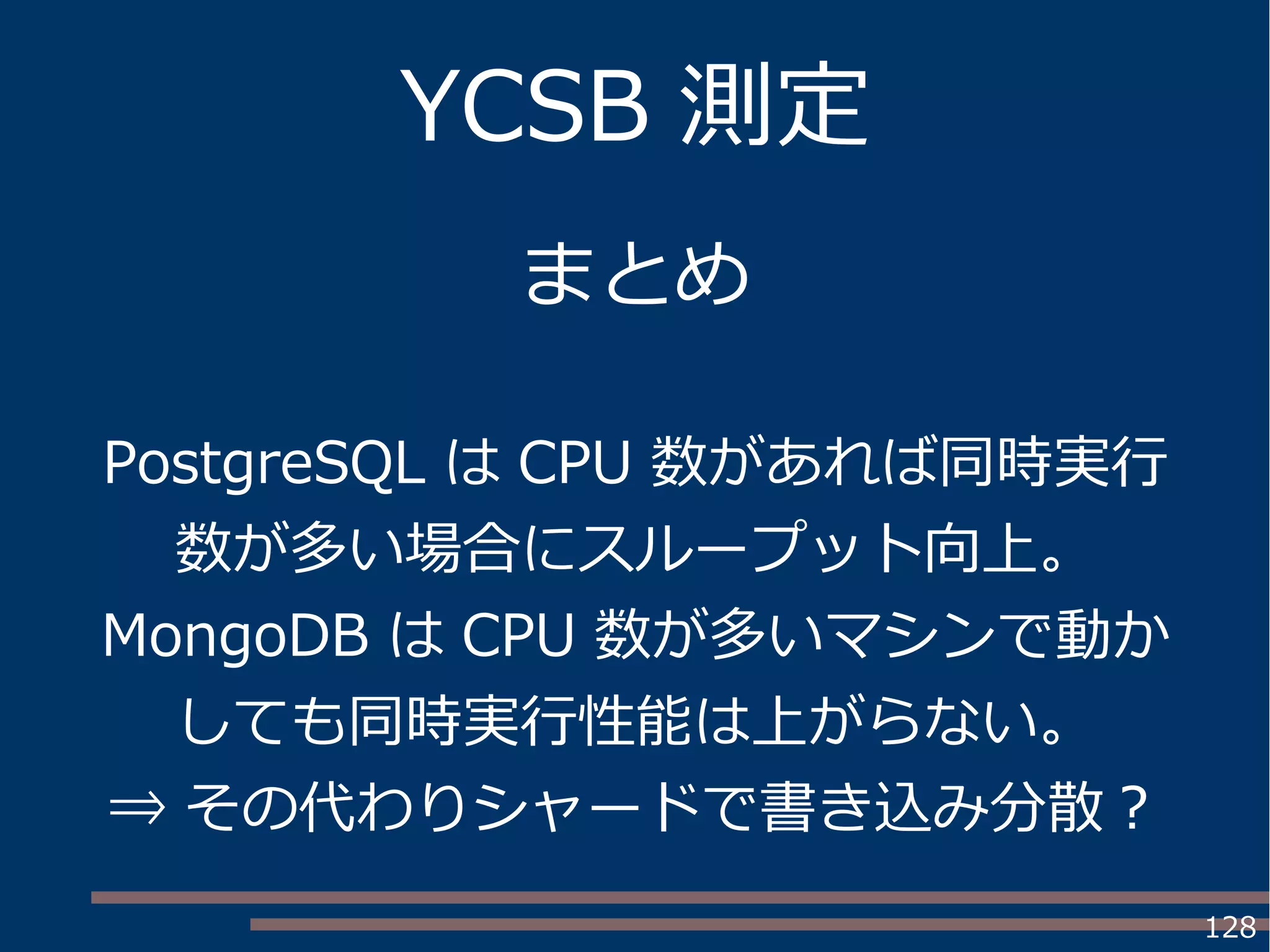 128
YCSB 測定
まとめ
PostgreSQL は CPU 数があれば同時実行
数が多い場合にスループット向上。
MongoDB は CPU 数が多いマシンで動か
しても同時実行性能は上がらない。
⇒ その代わりシャードで書き込み分散？
 