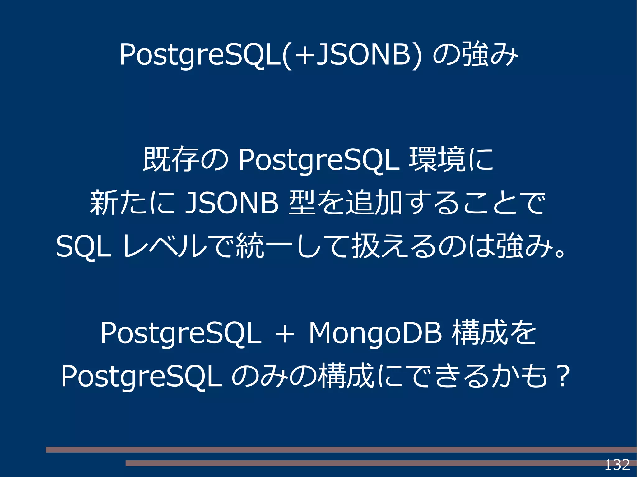 132
PostgreSQL(+JSONB) の強み
既存の PostgreSQL 環境に
新たに JSONB 型を追加することで
SQL レベルで統一して扱えるのは強み。
PostgreSQL ＋ MongoDB 構成を
PostgreSQL のみの構成にできるかも？
 