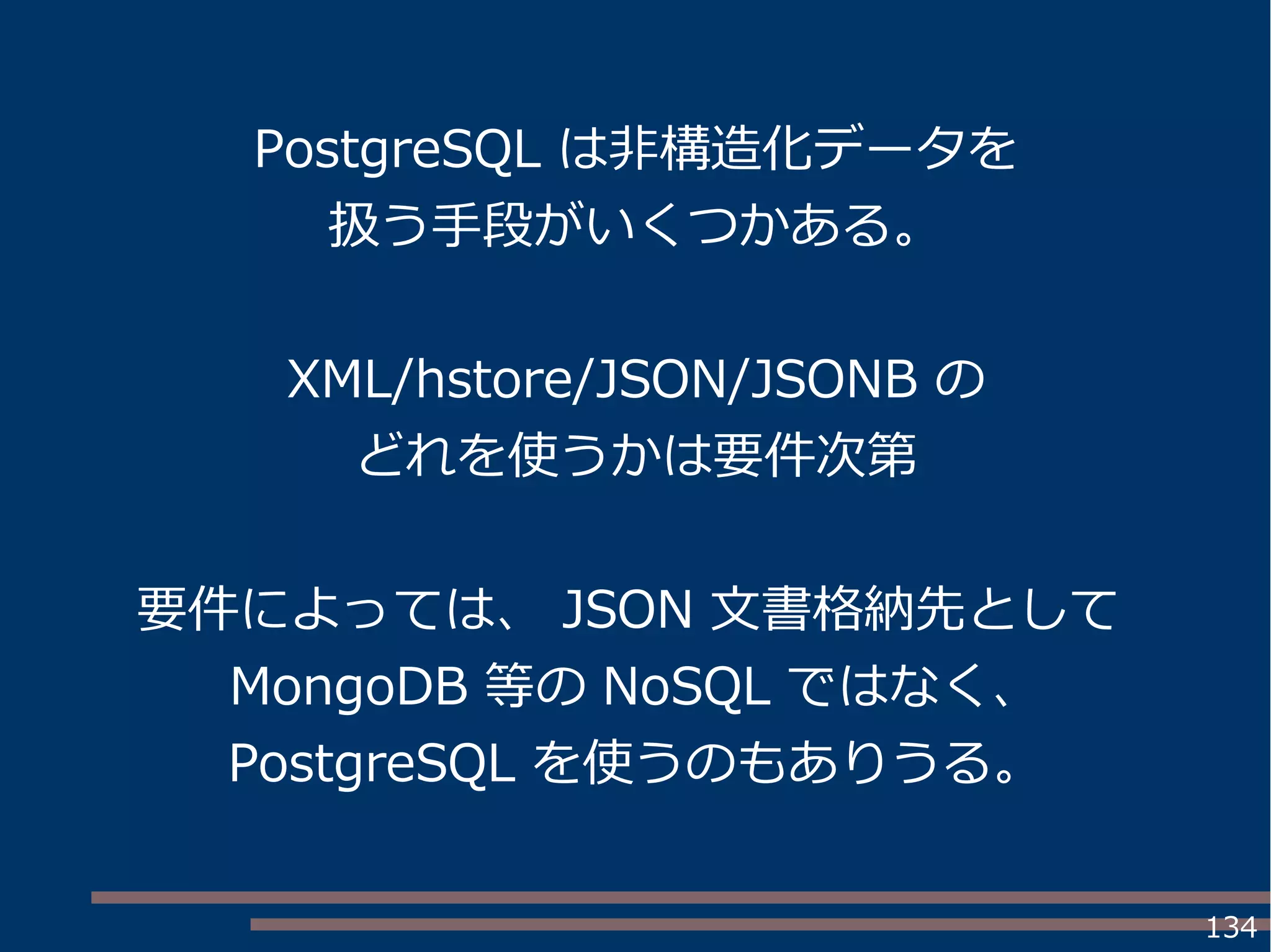 134
PostgreSQL は非構造化データを
扱う手段がいくつかある。
XML/hstore/JSON/JSONB の
どれを使うかは要件次第
要件によっては、 JSON 文書格納先として
MongoDB 等の NoSQL ではなく、
PostgreSQL を使うのもありうる。
 