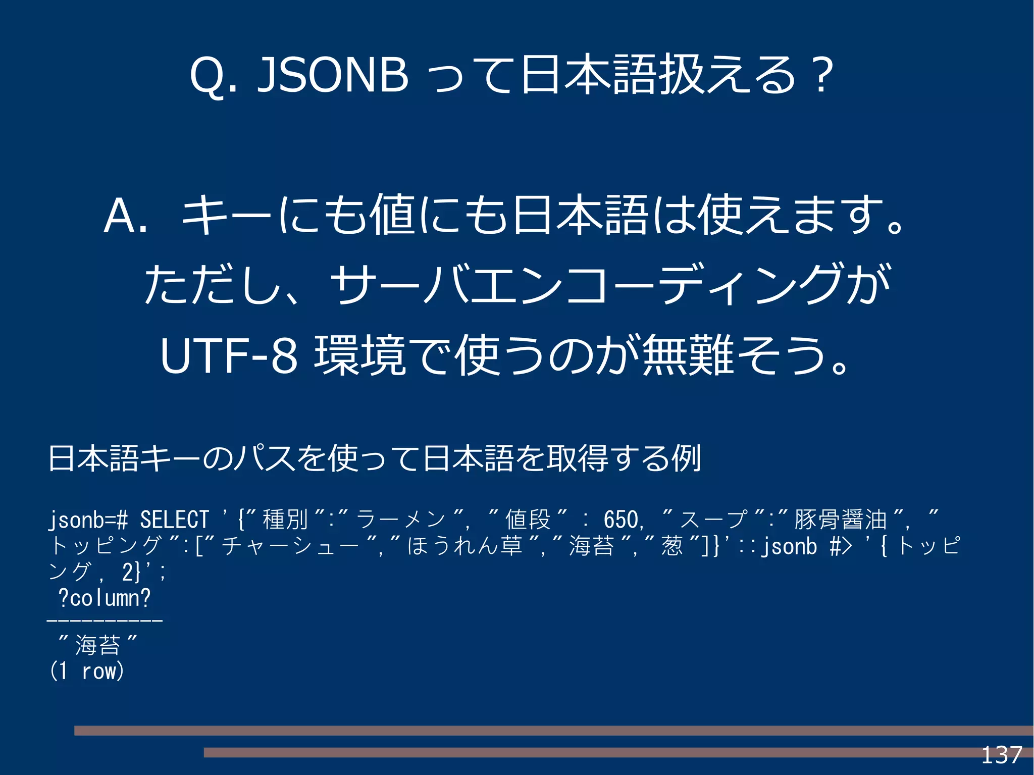 137
Q. JSONB って日本語扱える？
A. キーにも値にも日本語は使えます。
ただし、サーバエンコーディングが
UTF-8 環境で使うのが無難そう。
日本語キーのパスを使って日本語を取得する例
jsonb=# SELECT '{" 種別 ":" ラーメン ", " 値段 " : 650, " スープ ":" 豚骨醤油 ", "
トッピング ":[" チャーシュー "," ほうれん草 "," 海苔 "," 葱 "]}'::jsonb #> '{ トッピ
ング , 2}';
?column?
----------
" 海苔 "
(1 row)
 