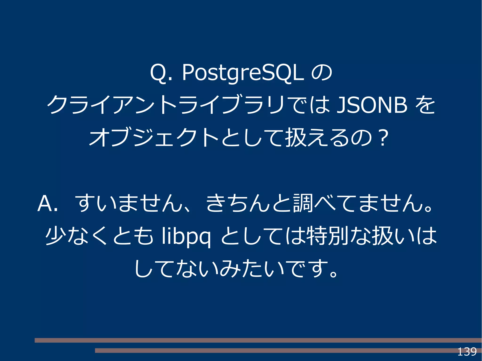 139
Q. PostgreSQL の
クライアントライブラリでは JSONB を
オブジェクトとして扱えるの？
A. すいません、きちんと調べてません。
少なくとも libpq としては特別な扱いは
してないみたいです。
 