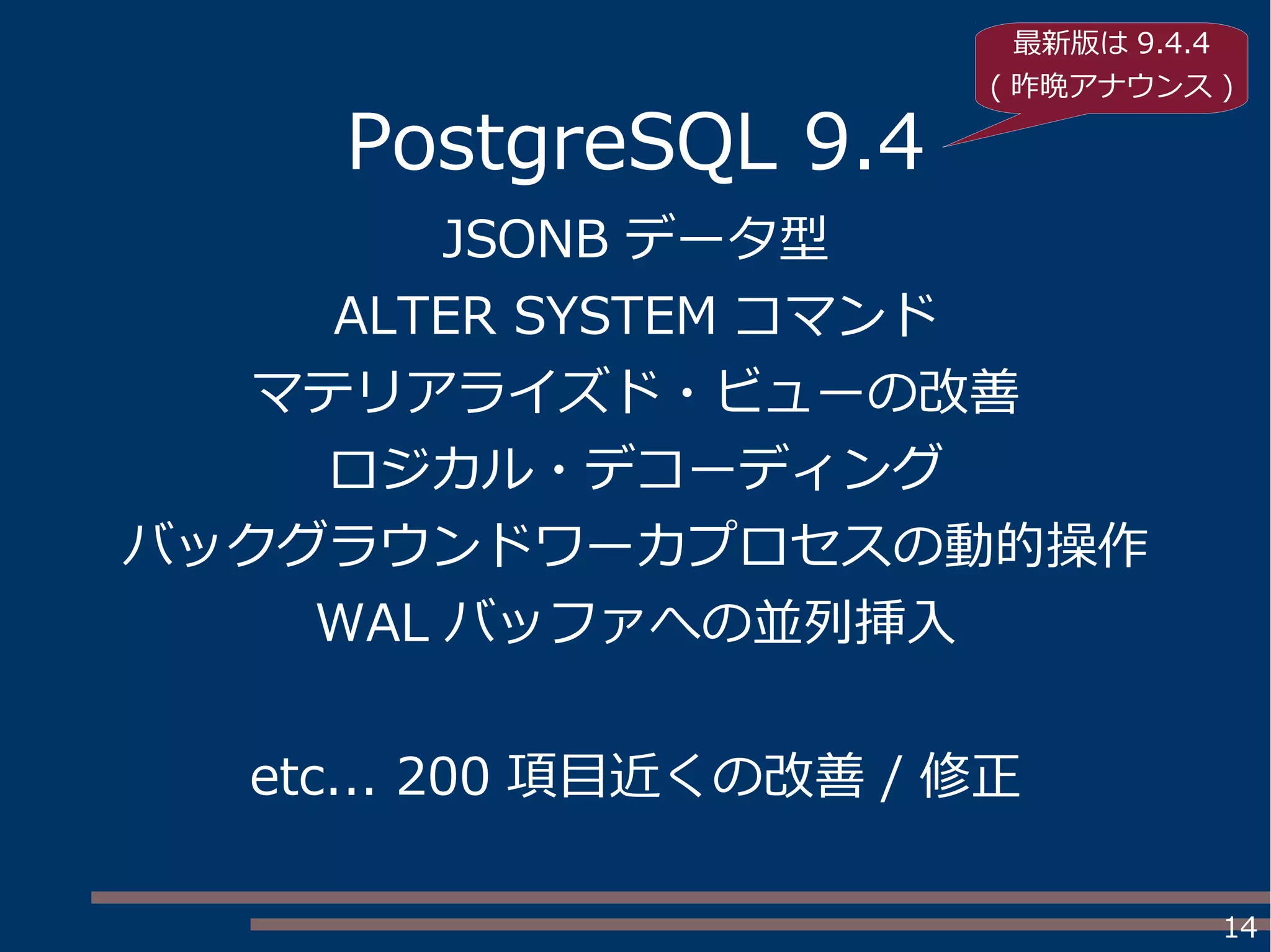 14
PostgreSQL 9.4
JSONB データ型
ALTER SYSTEM コマンド
マテリアライズド・ビューの改善
ロジカル・デコーディング
バックグラウンドワーカプロセスの動的操作
WAL バッファへの並列挿入
etc... 200 項目近くの改善 / 修正
最新版は 9.4.4
( 昨晩アナウンス )
 
