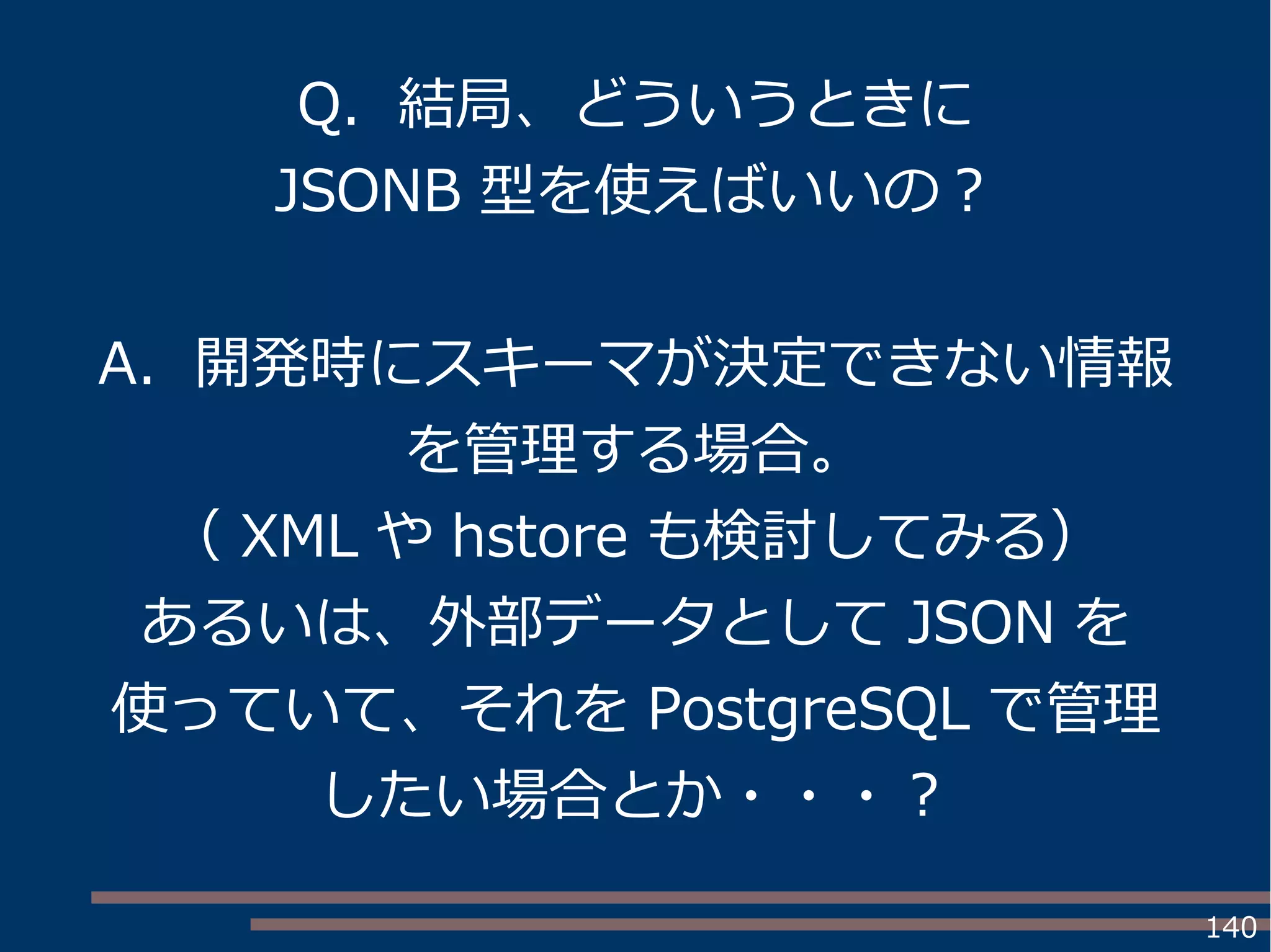 140
Q. 結局、どういうときに
JSONB 型を使えばいいの？
A. 開発時にスキーマが決定できない情報
を管理する場合。
（ XML や hstore も検討してみる）
あるいは、外部データとして JSON を
使っていて、それを PostgreSQL で管理
したい場合とか・・・？
 
