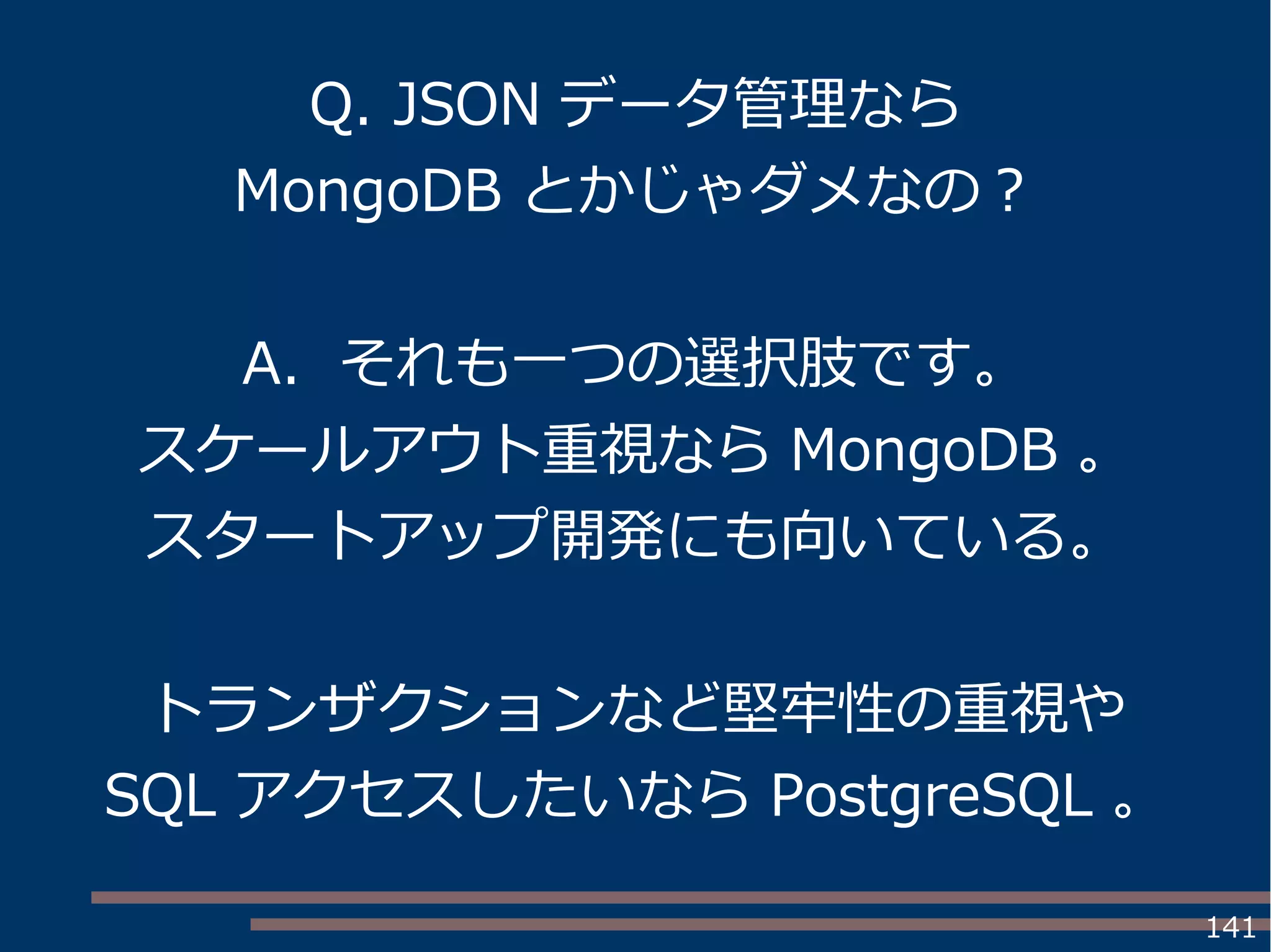 141
Q. JSON データ管理なら
MongoDB とかじゃダメなの？
A. それも一つの選択肢です。
スケールアウト重視なら MongoDB 。
スタートアップ開発にも向いている。
トランザクションなど堅牢性の重視や
SQL アクセスしたいなら PostgreSQL 。
 