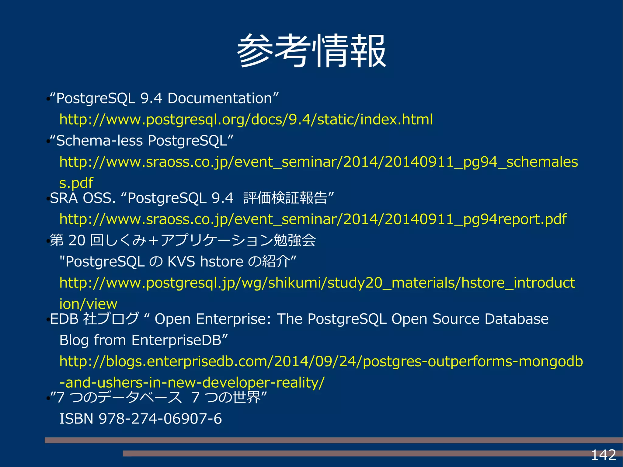 142
参考情報
●“PostgreSQL 9.4 Documentation”
http://www.postgresql.org/docs/9.4/static/index.html
●“Schema-less PostgreSQL”
http://www.sraoss.co.jp/event_seminar/2014/20140911_pg94_schemales
s.pdf
●SRA OSS. “PostgreSQL 9.4 評価検証報告”
http://www.sraoss.co.jp/event_seminar/2014/20140911_pg94report.pdf
●第 20 回しくみ＋アプリケーション勉強会
"PostgreSQL の KVS hstore の紹介”
http://www.postgresql.jp/wg/shikumi/study20_materials/hstore_introduct
ion/view
●EDB 社ブログ “ Open Enterprise: The PostgreSQL Open Source Database
Blog from EnterpriseDB”
http://blogs.enterprisedb.com/2014/09/24/postgres-outperforms-mongodb
-and-ushers-in-new-developer-reality/
●”7 つのデータベース 7 つの世界”
ISBN 978-274-06907-6
 