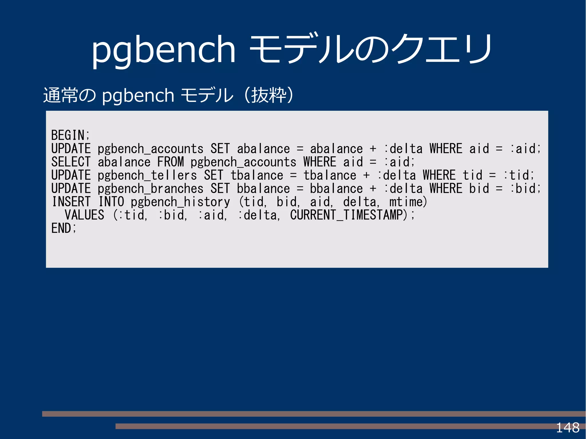 148
pgbench モデルのクエリ
BEGIN;
UPDATE pgbench_accounts SET abalance = abalance + :delta WHERE aid = :aid;
SELECT abalance FROM pgbench_accounts WHERE aid = :aid;
UPDATE pgbench_tellers SET tbalance = tbalance + :delta WHERE tid = :tid;
UPDATE pgbench_branches SET bbalance = bbalance + :delta WHERE bid = :bid;
INSERT INTO pgbench_history (tid, bid, aid, delta, mtime)
VALUES (:tid, :bid, :aid, :delta, CURRENT_TIMESTAMP);
END;
通常の pgbench モデル（抜粋）
 