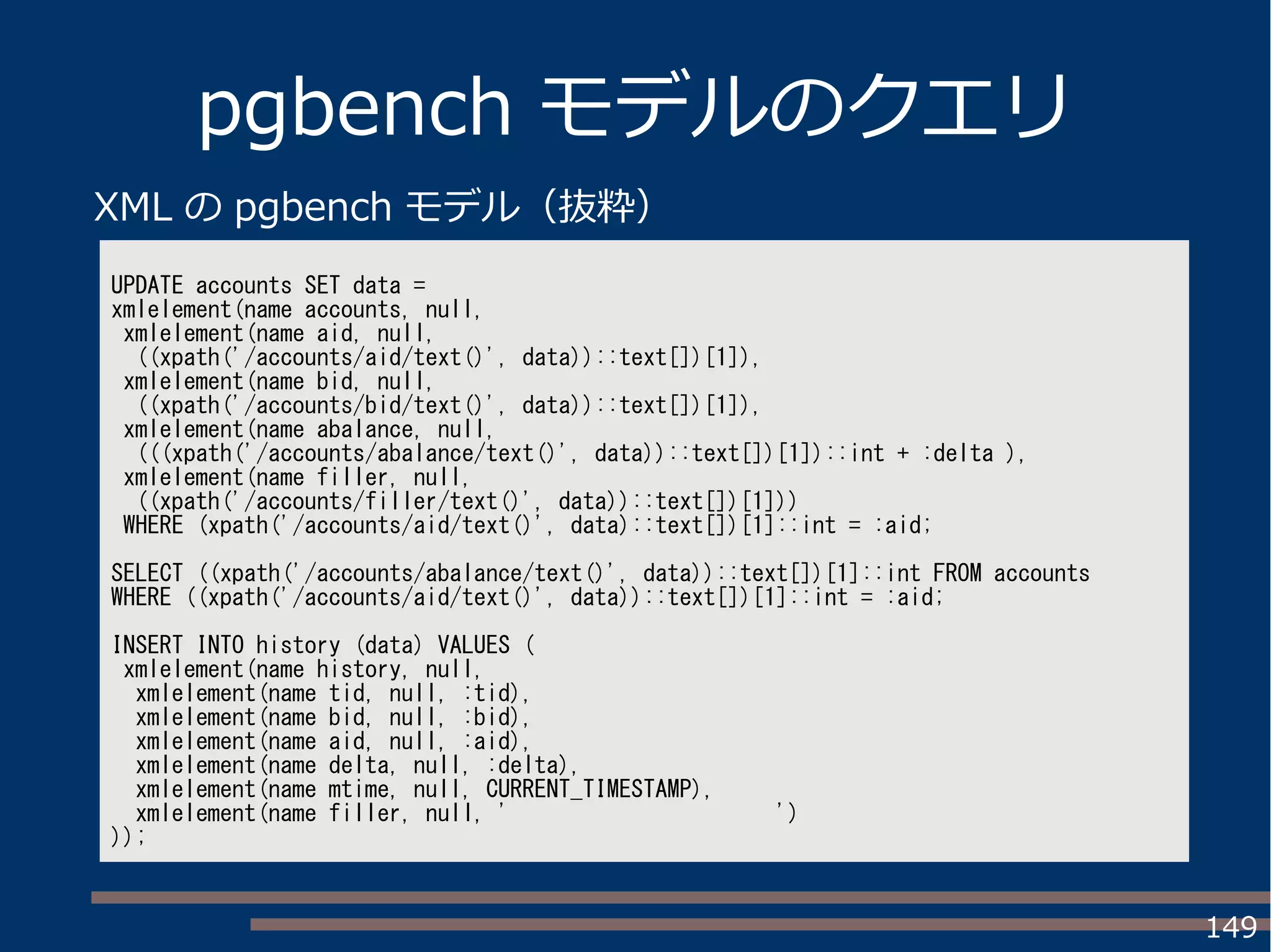 149
pgbench モデルのクエリ
UPDATE accounts SET data =
xmlelement(name accounts, null,
xmlelement(name aid, null,
((xpath('/accounts/aid/text()', data))::text[])[1]),
xmlelement(name bid, null,
((xpath('/accounts/bid/text()', data))::text[])[1]),
xmlelement(name abalance, null,
(((xpath('/accounts/abalance/text()', data))::text[])[1])::int + :delta ),
xmlelement(name filler, null,
((xpath('/accounts/filler/text()', data))::text[])[1]))
WHERE (xpath('/accounts/aid/text()', data)::text[])[1]::int = :aid;
SELECT ((xpath('/accounts/abalance/text()', data))::text[])[1]::int FROM accounts
WHERE ((xpath('/accounts/aid/text()', data))::text[])[1]::int = :aid;
INSERT INTO history (data) VALUES (
xmlelement(name history, null,
xmlelement(name tid, null, :tid),
xmlelement(name bid, null, :bid),
xmlelement(name aid, null, :aid),
xmlelement(name delta, null, :delta),
xmlelement(name mtime, null, CURRENT_TIMESTAMP),
xmlelement(name filler, null, ' ')
));
XML の pgbench モデル（抜粋）
 