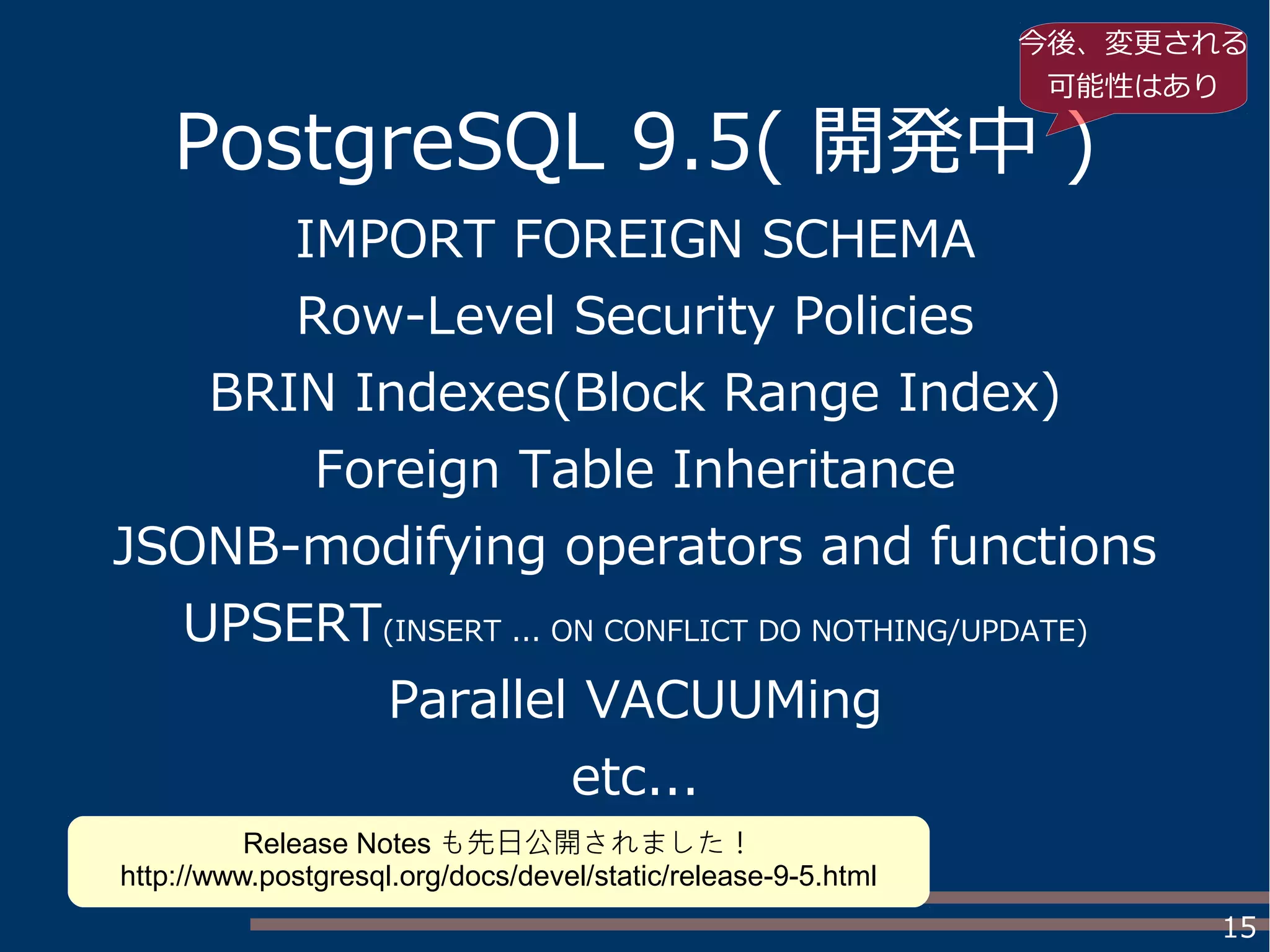 15
PostgreSQL 9.5( 開発中 )
IMPORT FOREIGN SCHEMA
Row-Level Security Policies
BRIN Indexes(Block Range Index)
Foreign Table Inheritance
JSONB-modifying operators and functions
UPSERT(INSERT ... ON CONFLICT DO NOTHING/UPDATE)
Parallel VACUUMing
etc...
今後、変更される
可能性はあり
Release Notes も先日公開されました！
http://www.postgresql.org/docs/devel/static/release-9-5.html
 