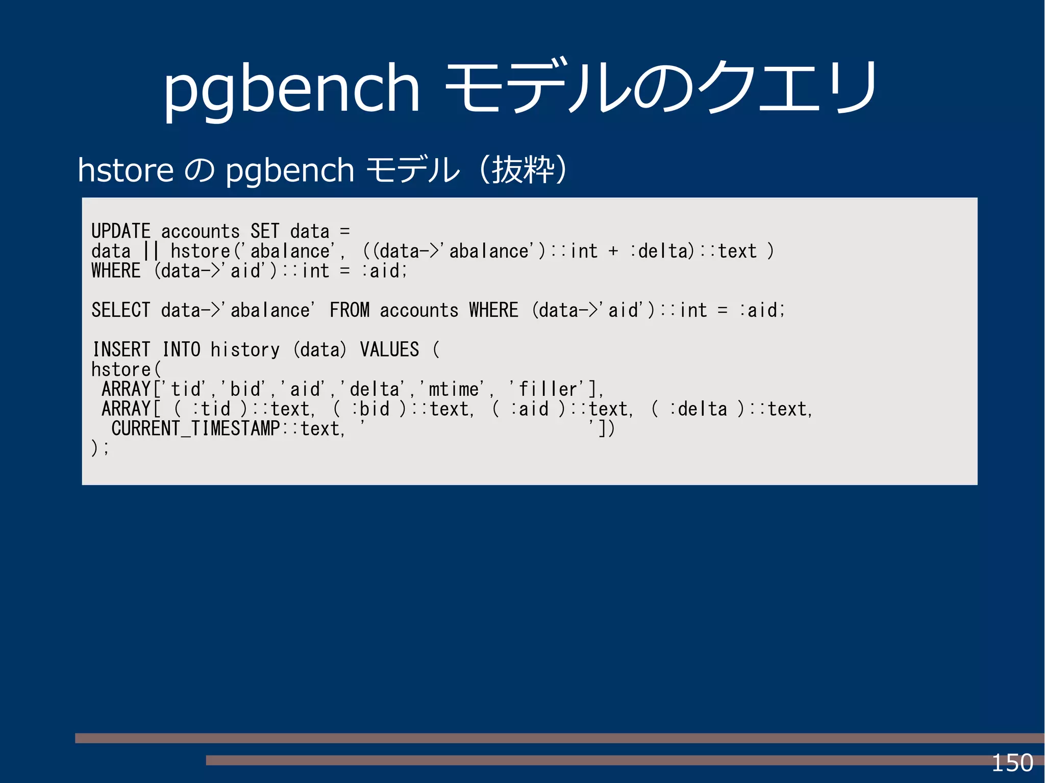 150
pgbench モデルのクエリ
UPDATE accounts SET data =
data || hstore('abalance', ((data->'abalance')::int + :delta)::text )
WHERE (data->'aid')::int = :aid;
SELECT data->'abalance' FROM accounts WHERE (data->'aid')::int = :aid;
INSERT INTO history (data) VALUES (
hstore(
ARRAY['tid','bid','aid','delta','mtime', 'filler'],
ARRAY[ ( :tid )::text, ( :bid )::text, ( :aid )::text, ( :delta )::text,
CURRENT_TIMESTAMP::text, ' '])
);
hstore の pgbench モデル（抜粋）
 