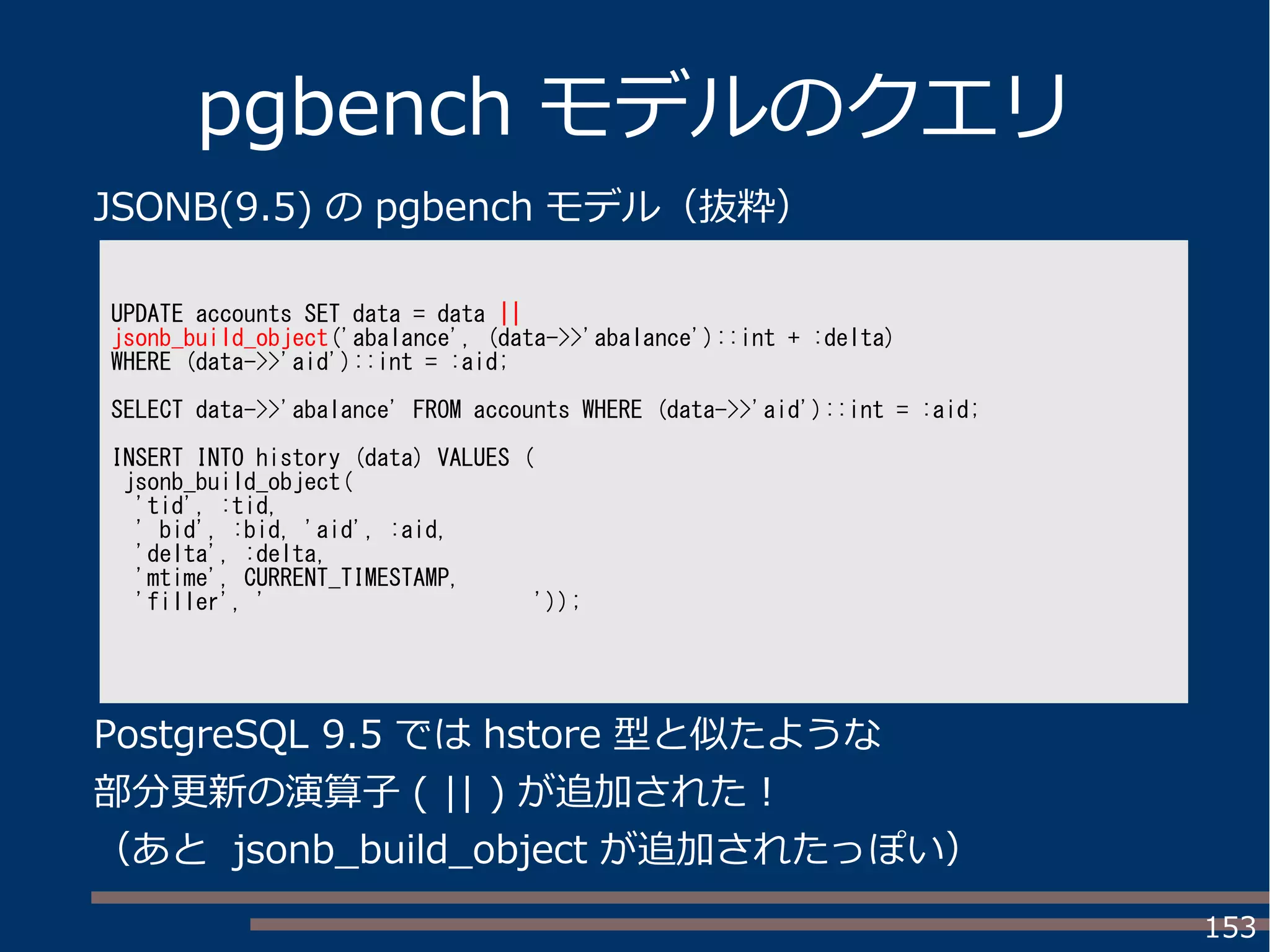 153
pgbench モデルのクエリ
UPDATE accounts SET data = data ||
jsonb_build_object('abalance', (data->>'abalance')::int + :delta)
WHERE (data->>'aid')::int = :aid;
SELECT data->>'abalance' FROM accounts WHERE (data->>'aid')::int = :aid;
INSERT INTO history (data) VALUES (
jsonb_build_object(
'tid', :tid,
' bid', :bid, 'aid', :aid,
'delta', :delta,
'mtime', CURRENT_TIMESTAMP,
'filler', ' '));
JSONB(9.5) の pgbench モデル（抜粋）
PostgreSQL 9.5 では hstore 型と似たような
部分更新の演算子 ( || ) が追加された！
（あと jsonb_build_object が追加されたっぽい）
 