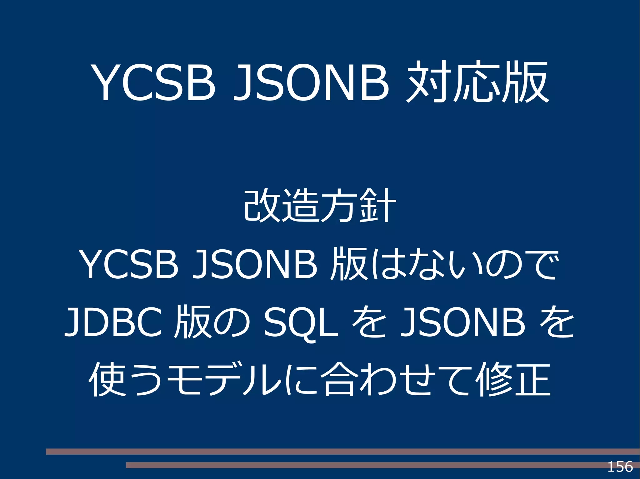 156
YCSB JSONB 対応版
改造方針
YCSB JSONB 版はないので
JDBC 版の SQL を JSONB を
使うモデルに合わせて修正
 