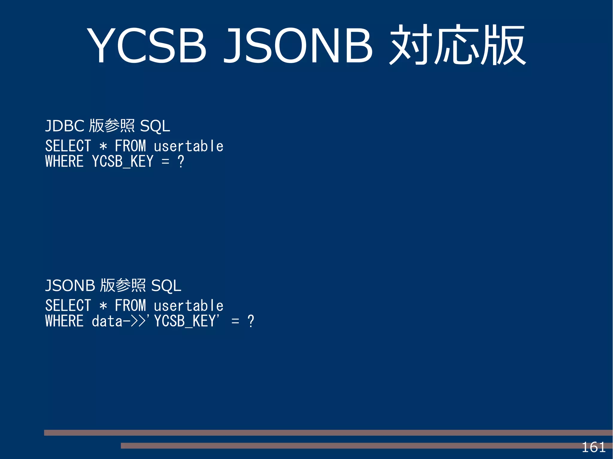 161
YCSB JSONB 対応版
JDBC 版参照 SQL
SELECT * FROM usertable
WHERE YCSB_KEY = ?
JSONB 版参照 SQL
SELECT * FROM usertable
WHERE data->>'YCSB_KEY' = ?
 