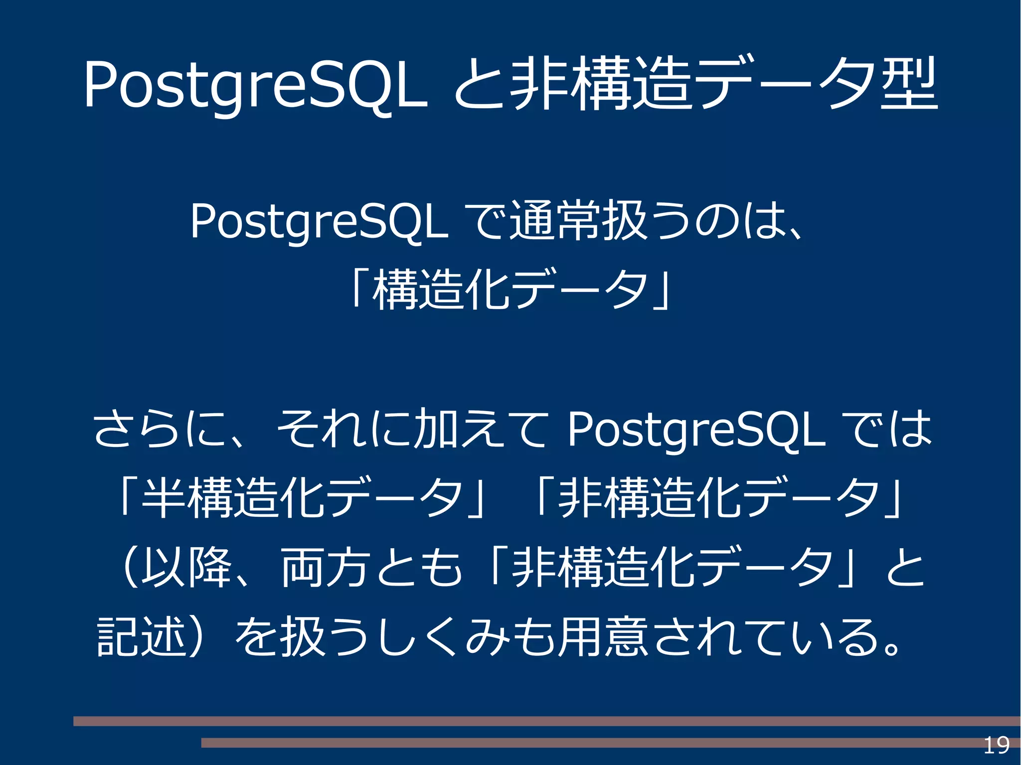 19
PostgreSQL と非構造データ型
PostgreSQL で通常扱うのは、
「構造化データ」
さらに、それに加えて PostgreSQL では
「半構造化データ」「非構造化データ」
（以降、両方とも「非構造化データ」と
記述）を扱うしくみも用意されている。
 