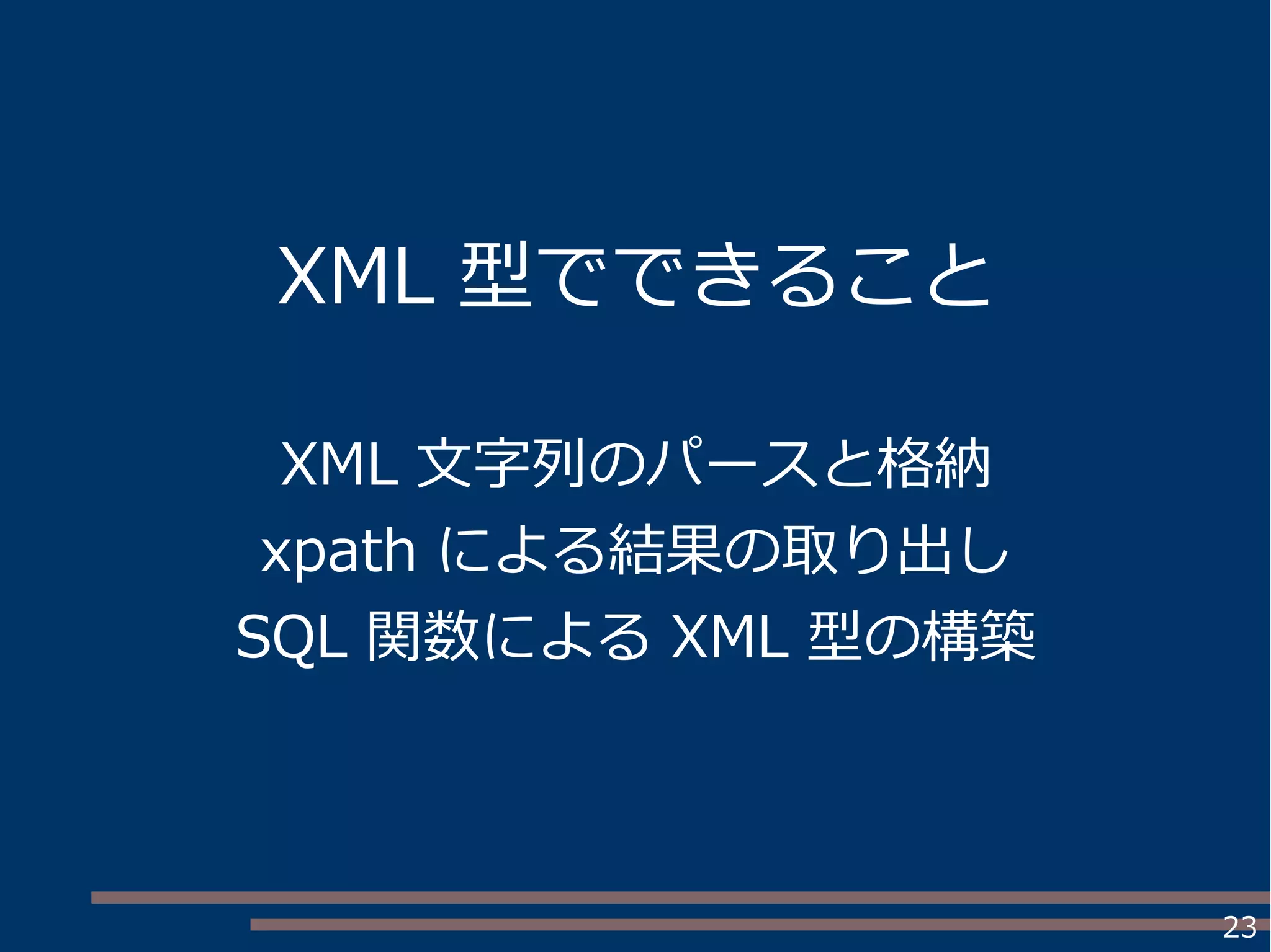 23
XML 型でできること
XML 文字列のパースと格納
xpath による結果の取り出し
SQL 関数による XML 型の構築
 