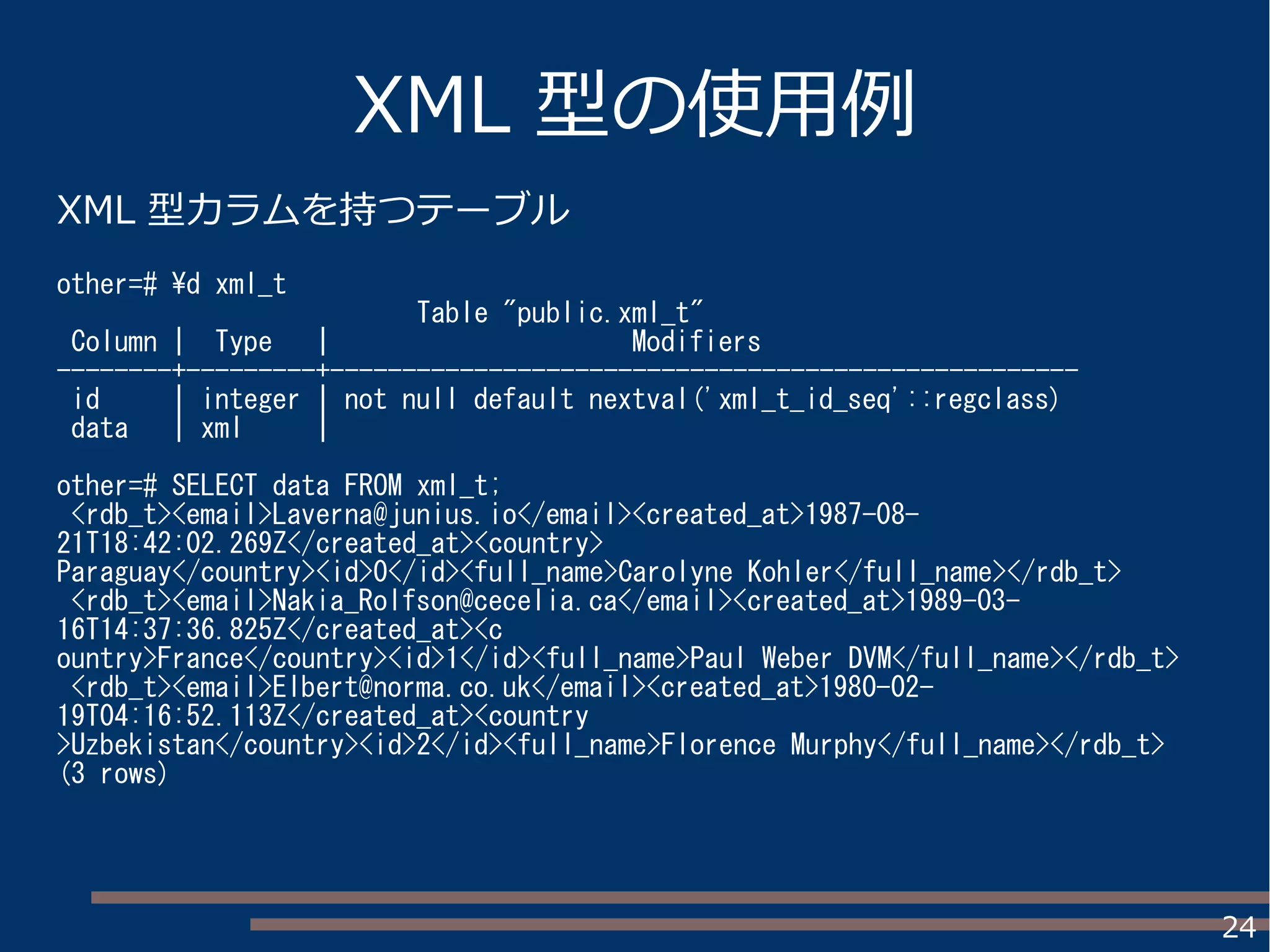 24
XML 型の使用例
XML 型カラムを持つテーブル
other=# d xml_t
Table "public.xml_t"
Column | Type | Modifiers
--------+---------+----------------------------------------------------
id | integer | not null default nextval('xml_t_id_seq'::regclass)
data | xml |
other=# SELECT data FROM xml_t;
<rdb_t><email>Laverna@junius.io</email><created_at>1987-08-
21T18:42:02.269Z</created_at><country>
Paraguay</country><id>0</id><full_name>Carolyne Kohler</full_name></rdb_t>
<rdb_t><email>Nakia_Rolfson@cecelia.ca</email><created_at>1989-03-
16T14:37:36.825Z</created_at><c
ountry>France</country><id>1</id><full_name>Paul Weber DVM</full_name></rdb_t>
<rdb_t><email>Elbert@norma.co.uk</email><created_at>1980-02-
19T04:16:52.113Z</created_at><country
>Uzbekistan</country><id>2</id><full_name>Florence Murphy</full_name></rdb_t>
(3 rows)
 