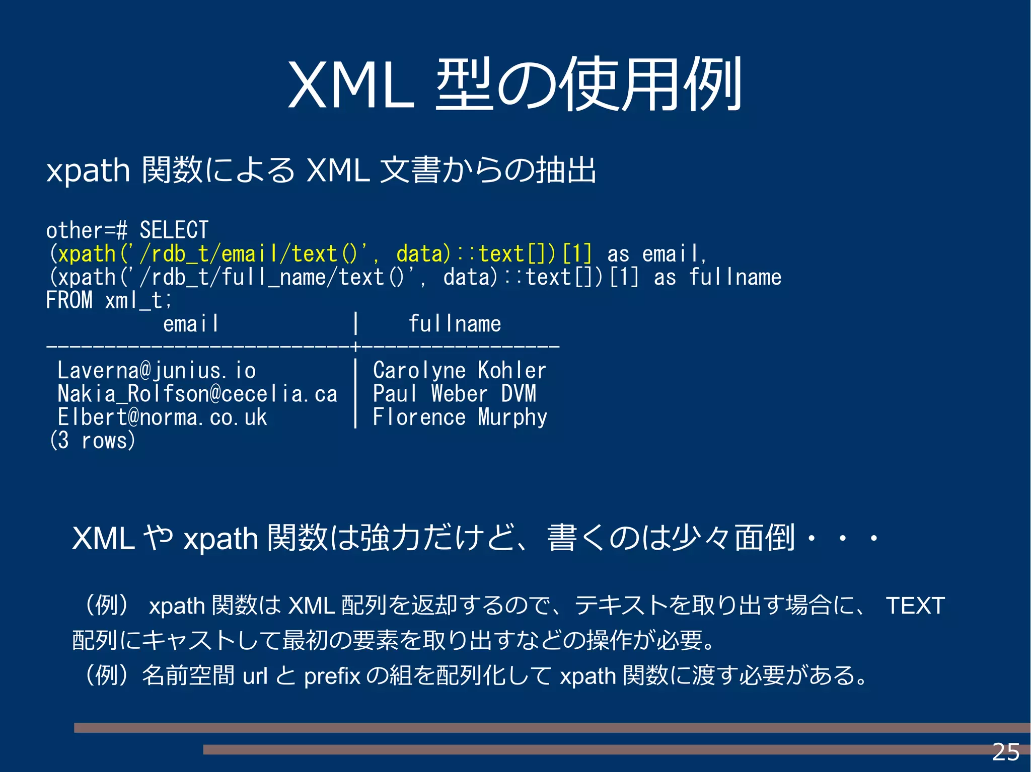 25
XML 型の使用例
xpath 関数による XML 文書からの抽出
other=# SELECT
(xpath('/rdb_t/email/text()', data)::text[])[1] as email,
(xpath('/rdb_t/full_name/text()', data)::text[])[1] as fullname
FROM xml_t;
email | fullname
--------------------------+-----------------
Laverna@junius.io | Carolyne Kohler
Nakia_Rolfson@cecelia.ca | Paul Weber DVM
Elbert@norma.co.uk | Florence Murphy
(3 rows)
XML や xpath 関数は強力だけど、書くのは少々面倒・・・
（例） xpath 関数は XML 配列を返却するので、テキストを取り出す場合に、 TEXT
配列にキャストして最初の要素を取り出すなどの操作が必要。
（例）名前空間 url と prefix の組を配列化して xpath 関数に渡す必要がある。
 