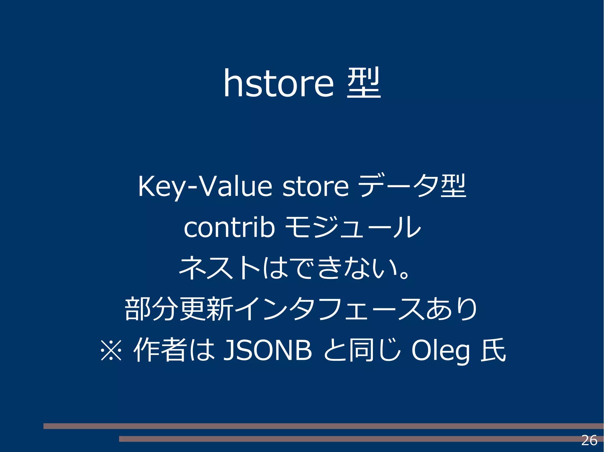 26
hstore 型
Key-Value store データ型
contrib モジュール
ネストはできない。
部分更新インタフェースあり
※ 作者は JSONB と同じ Oleg 氏
 