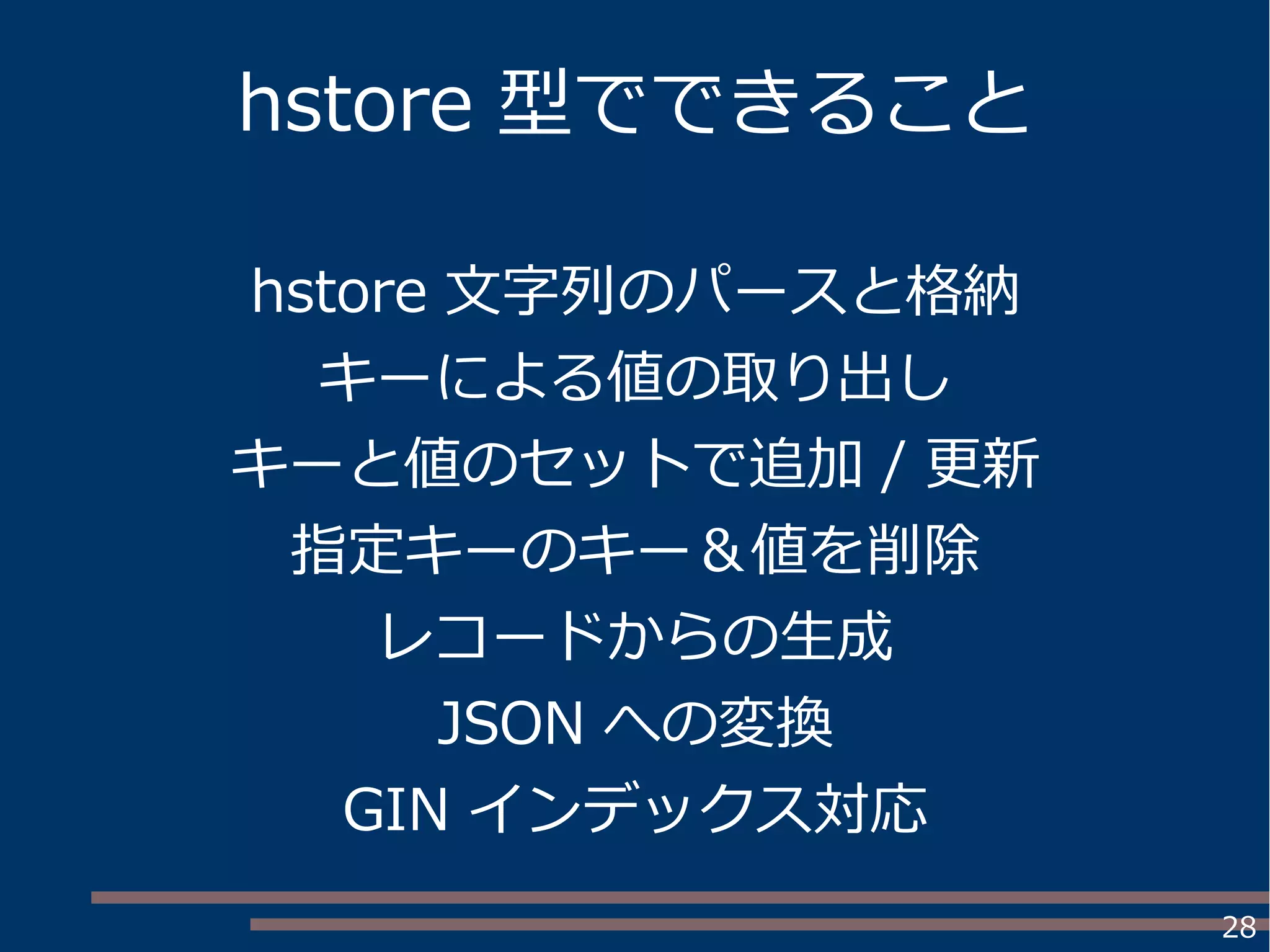 28
hstore 型でできること
hstore 文字列のパースと格納
キーによる値の取り出し
キーと値のセットで追加 / 更新
指定キーのキー＆値を削除
レコードからの生成
JSON への変換
GIN インデックス対応
 