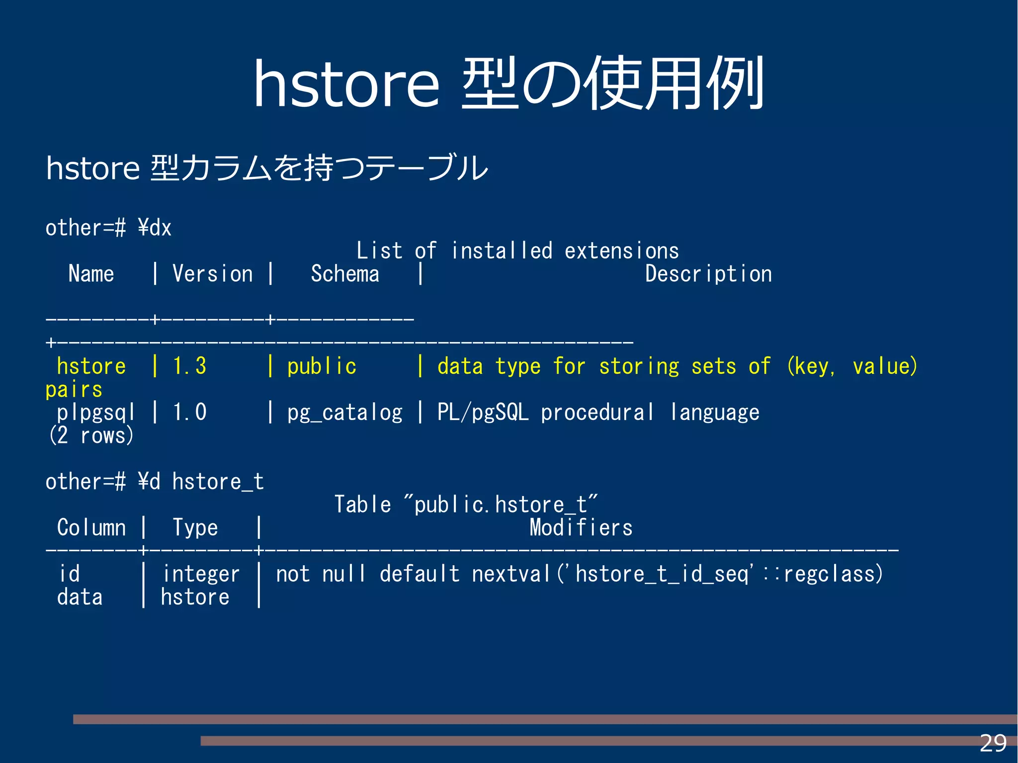 29
hstore 型の使用例
hstore 型カラムを持つテーブル
other=# dx
List of installed extensions
Name | Version | Schema | Description
---------+---------+------------
+--------------------------------------------------
hstore | 1.3 | public | data type for storing sets of (key, value)
pairs
plpgsql | 1.0 | pg_catalog | PL/pgSQL procedural language
(2 rows)
other=# d hstore_t
Table "public.hstore_t"
Column | Type | Modifiers
--------+---------+-------------------------------------------------------
id | integer | not null default nextval('hstore_t_id_seq'::regclass)
data | hstore |
 