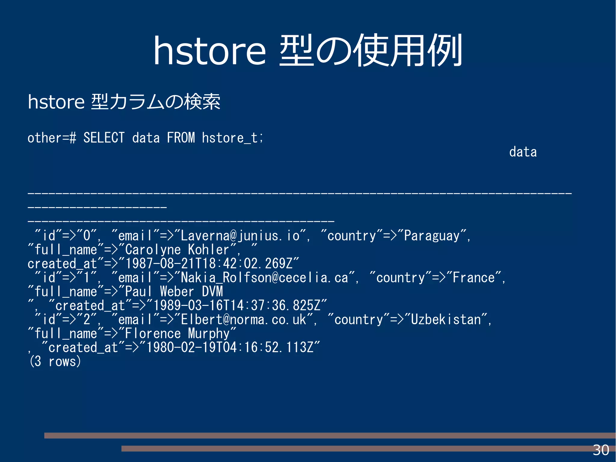 30
hstore 型の使用例
hstore 型カラムの検索
other=# SELECT data FROM hstore_t;
data
------------------------------------------------------------------------------
--------------------
--------------------------------------------
"id"=>"0", "email"=>"Laverna@junius.io", "country"=>"Paraguay",
"full_name"=>"Carolyne Kohler", "
created_at"=>"1987-08-21T18:42:02.269Z"
"id"=>"1", "email"=>"Nakia_Rolfson@cecelia.ca", "country"=>"France",
"full_name"=>"Paul Weber DVM
", "created_at"=>"1989-03-16T14:37:36.825Z"
"id"=>"2", "email"=>"Elbert@norma.co.uk", "country"=>"Uzbekistan",
"full_name"=>"Florence Murphy"
, "created_at"=>"1980-02-19T04:16:52.113Z"
(3 rows)
 