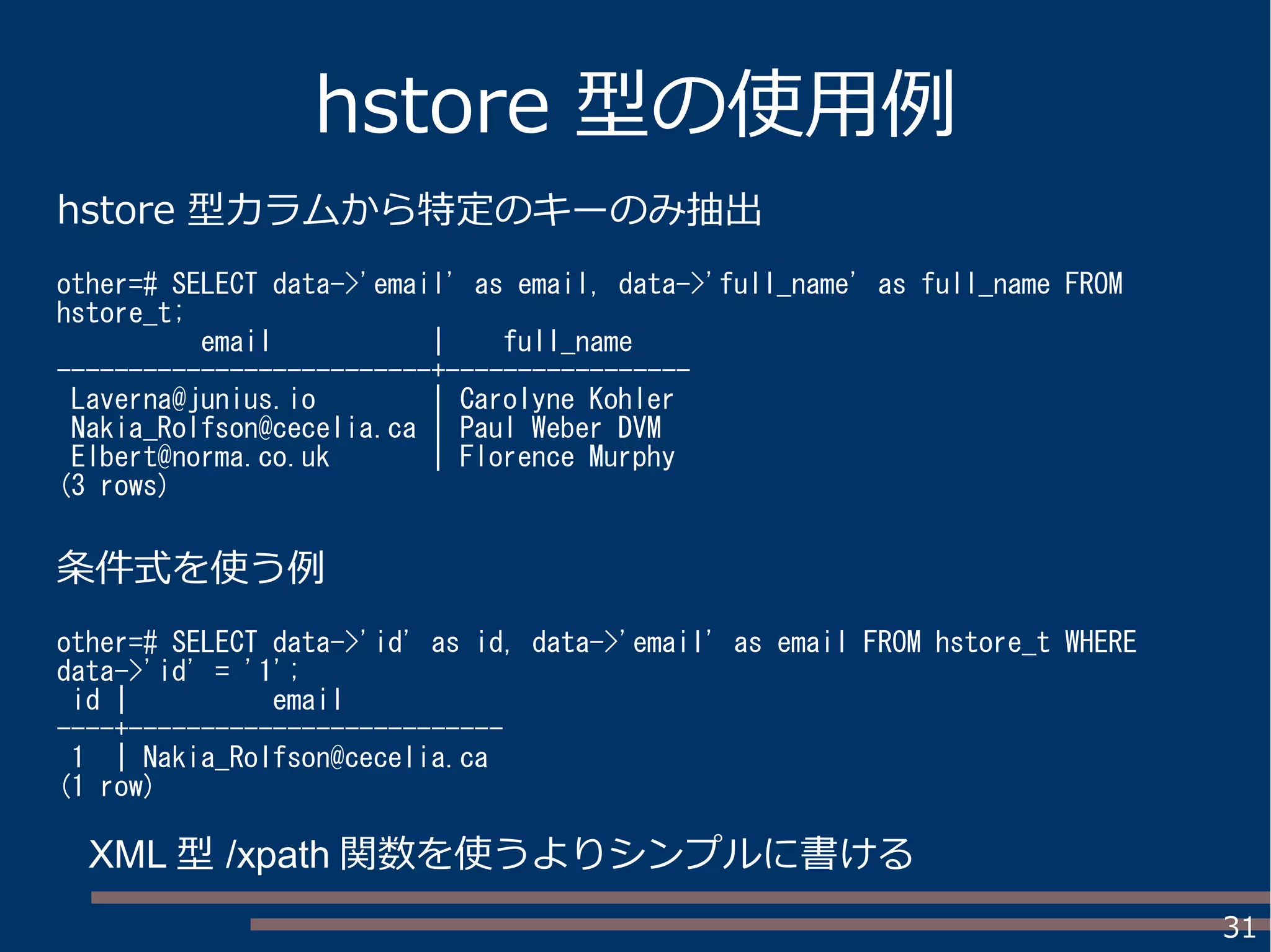 31
hstore 型の使用例
hstore 型カラムから特定のキーのみ抽出
other=# SELECT data->'email' as email, data->'full_name' as full_name FROM
hstore_t;
email | full_name
--------------------------+-----------------
Laverna@junius.io | Carolyne Kohler
Nakia_Rolfson@cecelia.ca | Paul Weber DVM
Elbert@norma.co.uk | Florence Murphy
(3 rows)
条件式を使う例
other=# SELECT data->'id' as id, data->'email' as email FROM hstore_t WHERE
data->'id' = '1';
id | email
----+--------------------------
1 | Nakia_Rolfson@cecelia.ca
(1 row)
XML 型 /xpath 関数を使うよりシンプルに書ける
 