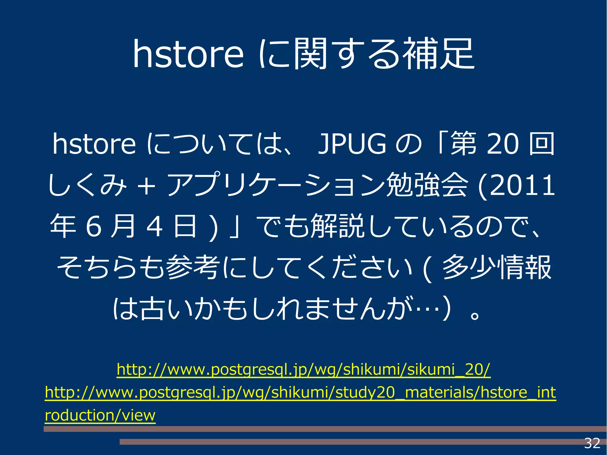32
hstore に関する補足
hstore については、 JPUG の「第 20 回
しくみ + アプリケーション勉強会 (2011
年 6 月 4 日 ) 」でも解説しているので、
そちらも参考にしてください ( 多少情報
は古いかもしれませんが…）。
http://www.postgresql.jp/wg/shikumi/sikumi_20/
http://www.postgresql.jp/wg/shikumi/study20_materials/hstore_int
roduction/view
 